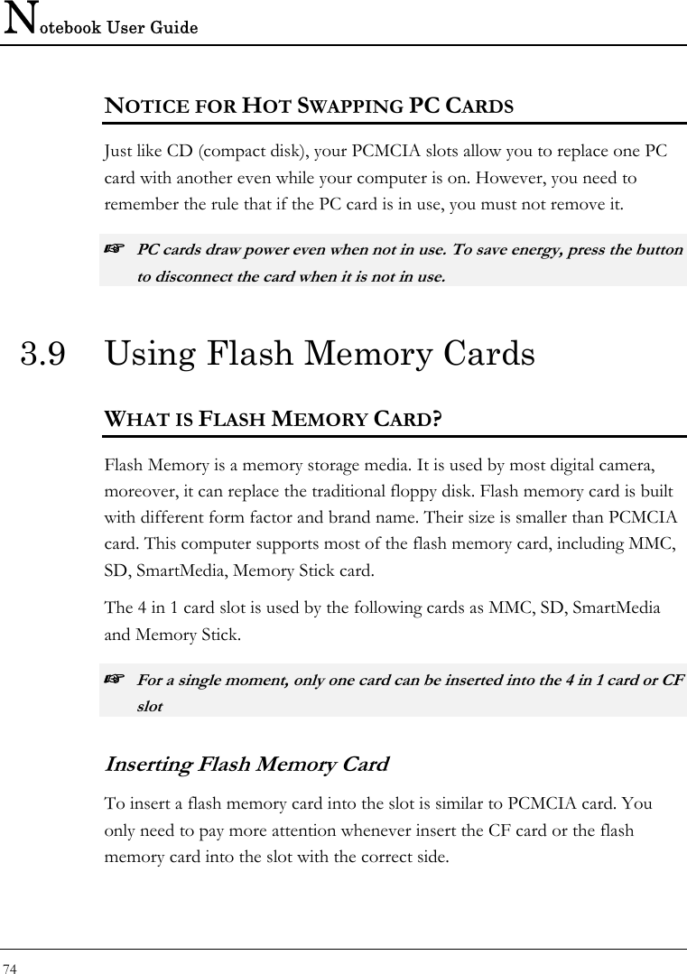 Notebook User Guide 74  NOTICE FOR HOT SWAPPING PC CARDS Just like CD (compact disk), your PCMCIA slots allow you to replace one PC card with another even while your computer is on. However, you need to remember the rule that if the PC card is in use, you must not remove it. ☞ PC cards draw power even when not in use. To save energy, press the button to disconnect the card when it is not in use.  3.9  Using Flash Memory Cards WHAT IS FLASH MEMORY CARD? Flash Memory is a memory storage media. It is used by most digital camera, moreover, it can replace the traditional floppy disk. Flash memory card is built with different form factor and brand name. Their size is smaller than PCMCIA card. This computer supports most of the flash memory card, including MMC, SD, SmartMedia, Memory Stick card. The 4 in 1 card slot is used by the following cards as MMC, SD, SmartMedia and Memory Stick.  ☞ For a single moment, only one card can be inserted into the 4 in 1 card or CF slot  Inserting Flash Memory Card To insert a flash memory card into the slot is similar to PCMCIA card. You only need to pay more attention whenever insert the CF card or the flash memory card into the slot with the correct side. 