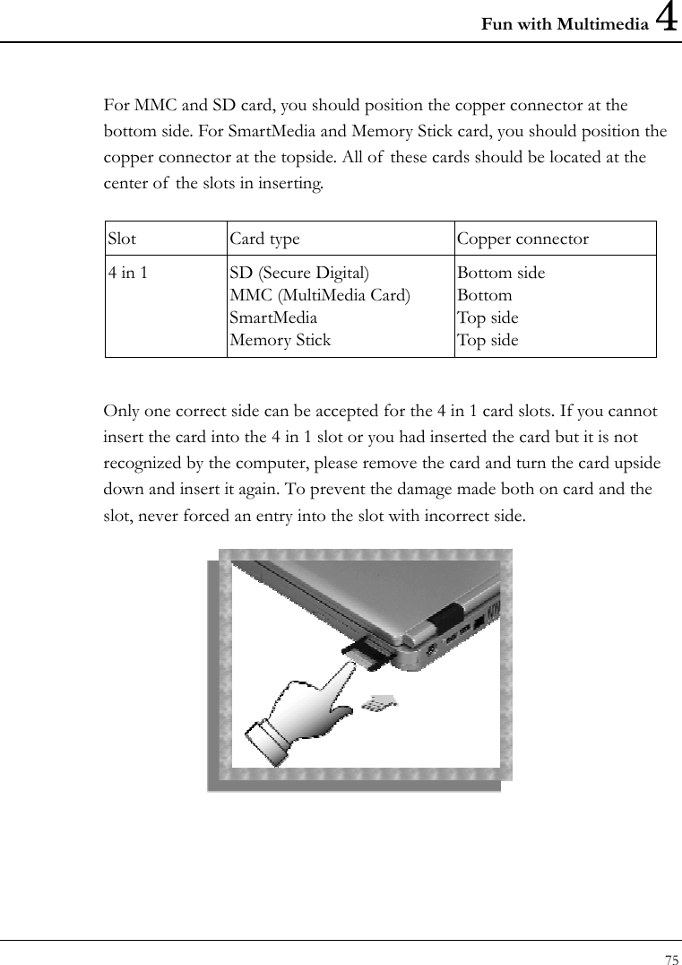 Fun with Multimedia 4 75  For MMC and SD card, you should position the copper connector at the bottom side. For SmartMedia and Memory Stick card, you should position the copper connector at the topside. All of  these cards should be located at the center of  the slots in inserting.  Slot  Card type  Copper connector 4 in 1  SD (Secure Digital) MMC (MultiMedia Card) SmartMedia Memory Stick Bottom side Bottom Top side Top side  Only one correct side can be accepted for the 4 in 1 card slots. If you cannot insert the card into the 4 in 1 slot or you had inserted the card but it is not recognized by the computer, please remove the card and turn the card upside down and insert it again. To prevent the damage made both on card and the slot, never forced an entry into the slot with incorrect side.   