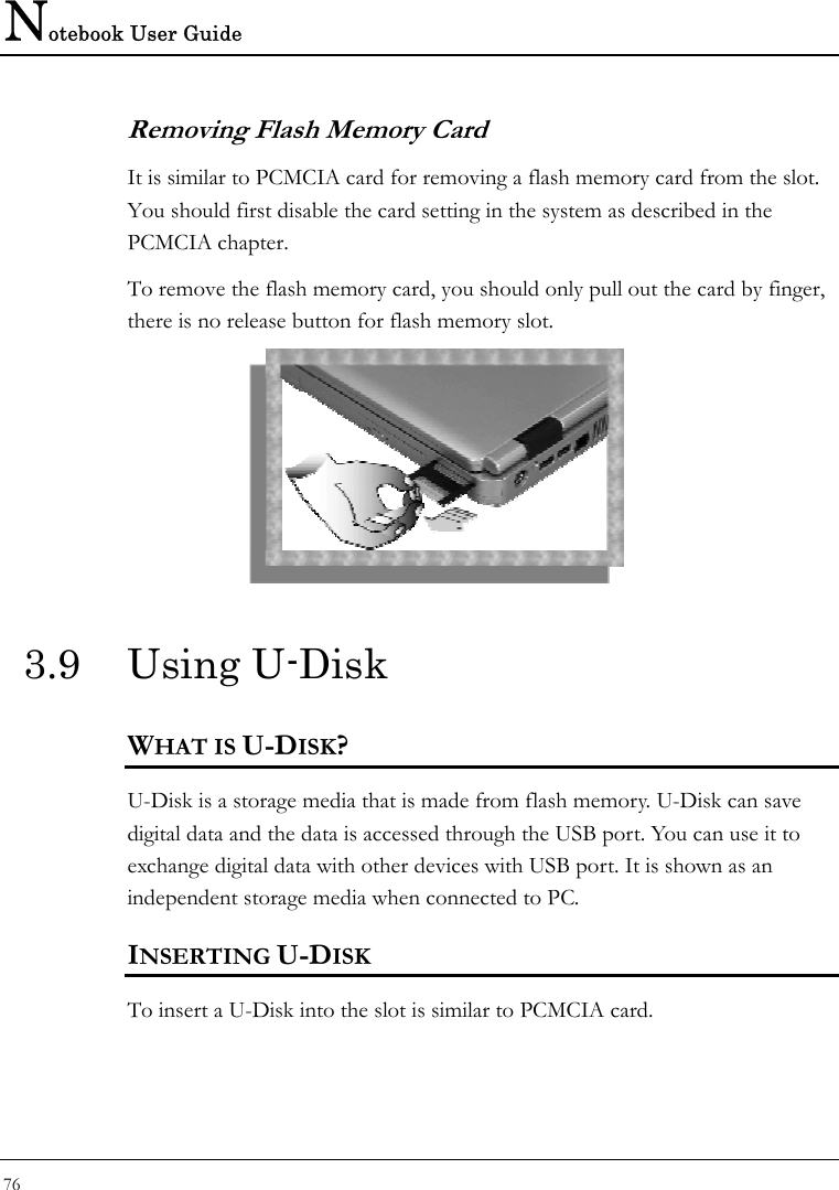 Notebook User Guide 76  Removing Flash Memory Card It is similar to PCMCIA card for removing a flash memory card from the slot. You should first disable the card setting in the system as described in the PCMCIA chapter.  To remove the flash memory card, you should only pull out the card by finger, there is no release button for flash memory slot.  3.9 Using U-Disk WHAT IS U-DISK? U-Disk is a storage media that is made from flash memory. U-Disk can save digital data and the data is accessed through the USB port. You can use it to exchange digital data with other devices with USB port. It is shown as an independent storage media when connected to PC.  INSERTING U-DISK To insert a U-Disk into the slot is similar to PCMCIA card.  