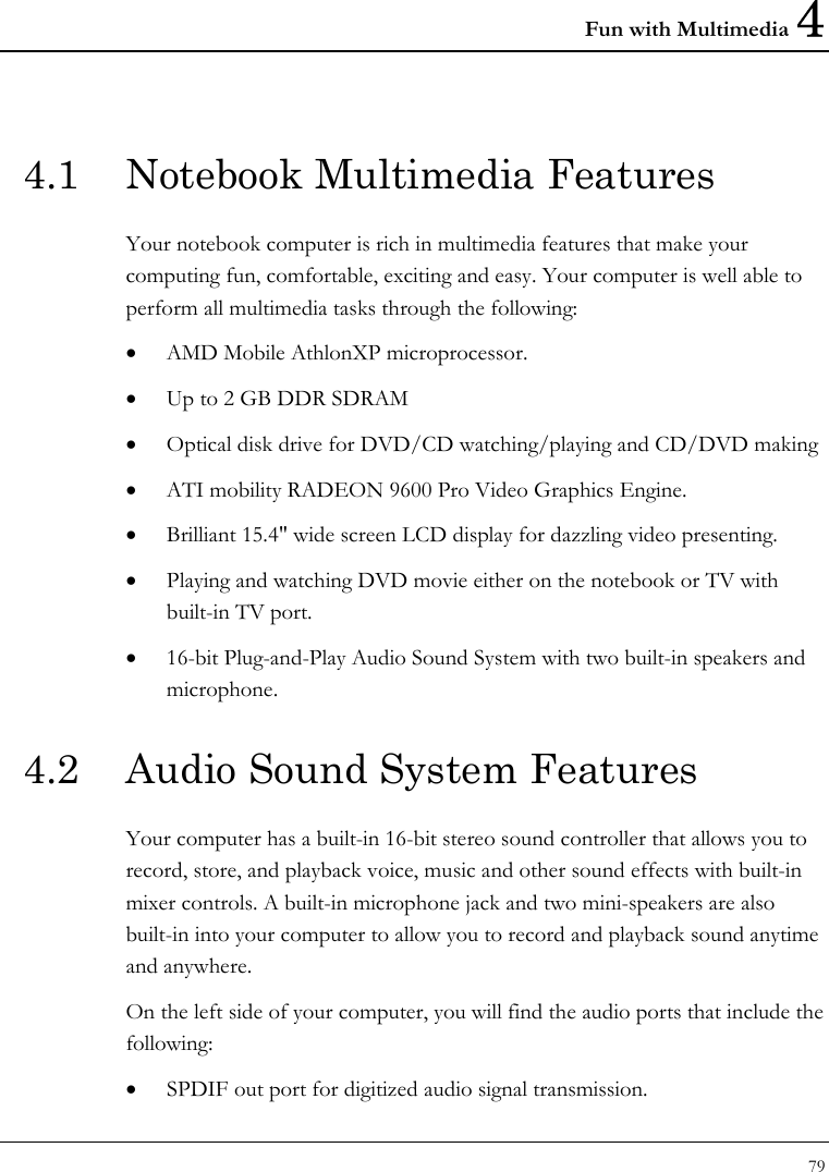 Fun with Multimedia 4 79  4.1  Notebook Multimedia Features Your notebook computer is rich in multimedia features that make your computing fun, comfortable, exciting and easy. Your computer is well able to perform all multimedia tasks through the following: • AMD Mobile AthlonXP microprocessor. • Up to 2 GB DDR SDRAM • Optical disk drive for DVD/CD watching/playing and CD/DVD making • ATI mobility RADEON 9600 Pro Video Graphics Engine. • Brilliant 15.4&quot; wide screen LCD display for dazzling video presenting. • Playing and watching DVD movie either on the notebook or TV with built-in TV port. • 16-bit Plug-and-Play Audio Sound System with two built-in speakers and microphone. 4.2  Audio Sound System Features Your computer has a built-in 16-bit stereo sound controller that allows you to record, store, and playback voice, music and other sound effects with built-in mixer controls. A built-in microphone jack and two mini-speakers are also built-in into your computer to allow you to record and playback sound anytime and anywhere.  On the left side of your computer, you will find the audio ports that include the following: • SPDIF out port for digitized audio signal transmission. 