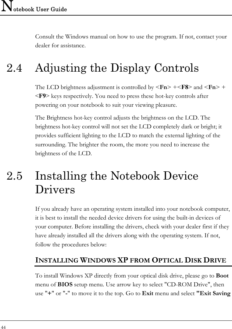 Notebook User Guide 44  Consult the Windows manual on how to use the program. If not, contact your dealer for assistance. 2.4  Adjusting the Display Controls The LCD brightness adjustment is controlled by &lt;Fn&gt; +&lt;F8&gt; and &lt;Fn&gt; + &lt;F9&gt; keys respectively. You need to press these hot-key controls after powering on your notebook to suit your viewing pleasure.  The Brightness hot-key control adjusts the brightness on the LCD. The brightness hot-key control will not set the LCD completely dark or bright; it provides sufficient lighting to the LCD to match the external lighting of the surrounding. The brighter the room, the more you need to increase the brightness of the LCD. 2.5  Installing the Notebook Device Drivers If you already have an operating system installed into your notebook computer, it is best to install the needed device drivers for using the built-in devices of your computer. Before installing the drivers, check with your dealer first if they have already installed all the drivers along with the operating system. If not, follow the procedures below: INSTALLING WINDOWS XP FROM OPTICAL DISK DRIVE To install Windows XP directly from your optical disk drive, please go to Boot menu of BIOS setup menu. Use arrow key to select &quot;CD-ROM Drive&quot;, then use &quot;+&quot; or &quot;-&quot; to move it to the top. Go to Exit menu and select &quot;Exit Saving 