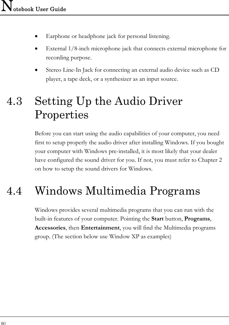 Notebook User Guide 80  • Earphone or headphone jack for personal listening. • External 1/8-inch microphone jack that connects external microphone for recording purpose.  • Stereo Line-In Jack for connecting an external audio device such as CD player, a tape deck, or a synthesizer as an input source. 4.3  Setting Up the Audio Driver Properties Before you can start using the audio capabilities of your computer, you need first to setup properly the audio driver after installing Windows. If you bought your computer with Windows pre-installed, it is most likely that your dealer have configured the sound driver for you. If not, you must refer to Chapter 2 on how to setup the sound drivers for Windows. 4.4  Windows Multimedia Programs Windows provides several multimedia programs that you can run with the built-in features of your computer. Pointing the Start button, Programs, Accessories, then Entertainment, you will find the Multimedia programs group. (The section below use Window XP as examples)  