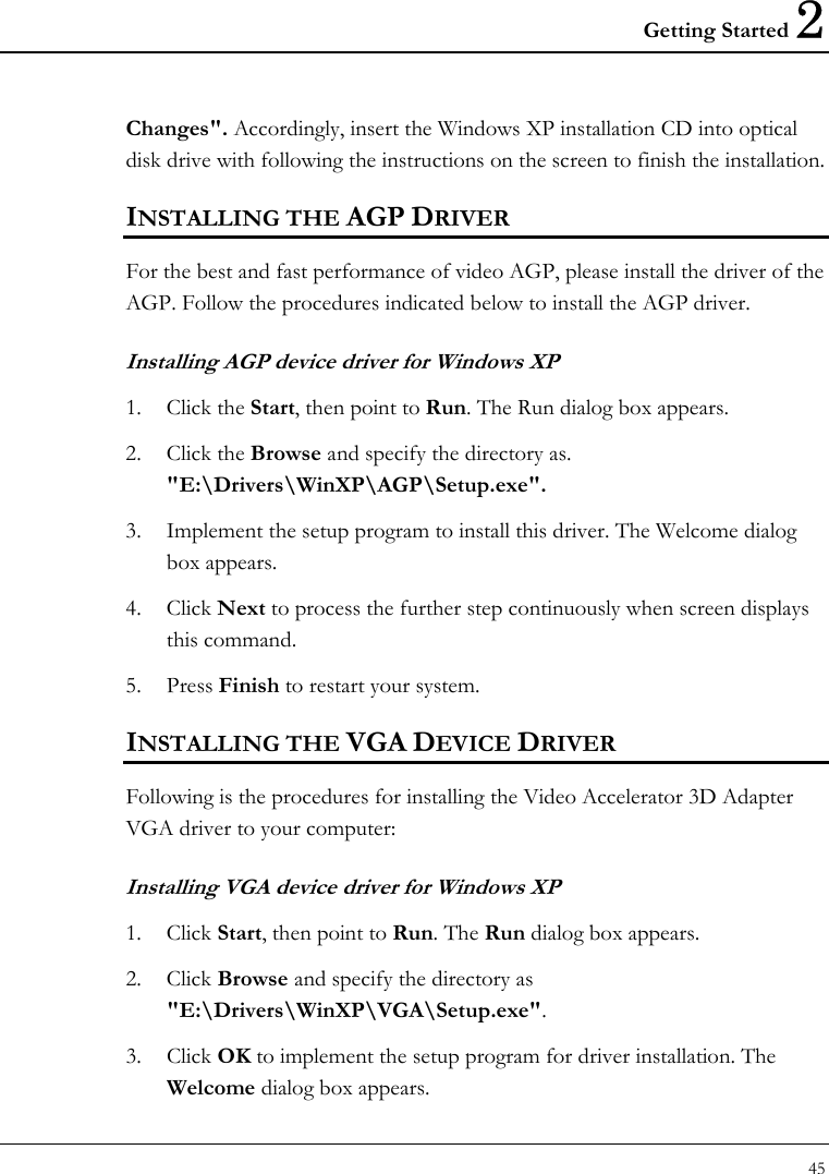 Getting Started 2 45  Changes&quot;. Accordingly, insert the Windows XP installation CD into optical disk drive with following the instructions on the screen to finish the installation. INSTALLING THE AGP DRIVER  For the best and fast performance of video AGP, please install the driver of the AGP. Follow the procedures indicated below to install the AGP driver. Installing AGP device driver for Windows XP 1. Click the Start, then point to Run. The Run dialog box appears.  2. Click the Browse and specify the directory as.  &quot;E:\Drivers\WinXP\AGP\Setup.exe&quot;.  3. Implement the setup program to install this driver. The Welcome dialog box appears.  4. Click Next to process the further step continuously when screen displays this command.  5. Press Finish to restart your system.  INSTALLING THE VGA DEVICE DRIVER  Following is the procedures for installing the Video Accelerator 3D Adapter VGA driver to your computer: Installing VGA device driver for Windows XP 1. Click Start, then point to Run. The Run dialog box appears.  2. Click Browse and specify the directory as &quot;E:\Drivers\WinXP\VGA\Setup.exe&quot;. 3. Click OK to implement the setup program for driver installation. The Welcome dialog box appears. 