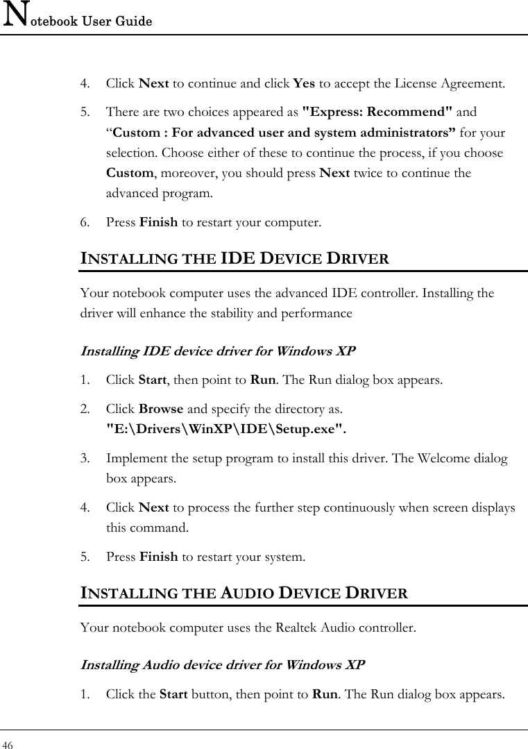 Notebook User Guide 46  4. Click Next to continue and click Yes to accept the License Agreement. 5. There are two choices appeared as &quot;Express: Recommend&quot; and “Custom : For advanced user and system administrators” for your selection. Choose either of these to continue the process, if you choose Custom, moreover, you should press Next twice to continue the advanced program.  6. Press Finish to restart your computer. INSTALLING THE IDE DEVICE DRIVER  Your notebook computer uses the advanced IDE controller. Installing the driver will enhance the stability and performance  Installing IDE device driver for Windows XP 1. Click Start, then point to Run. The Run dialog box appears.  2. Click Browse and specify the directory as.  &quot;E:\Drivers\WinXP\IDE\Setup.exe&quot;.  3. Implement the setup program to install this driver. The Welcome dialog box appears.  4. Click Next to process the further step continuously when screen displays this command.  5. Press Finish to restart your system.  INSTALLING THE AUDIO DEVICE DRIVER  Your notebook computer uses the Realtek Audio controller. Installing Audio device driver for Windows XP 1. Click the Start button, then point to Run. The Run dialog box appears.  