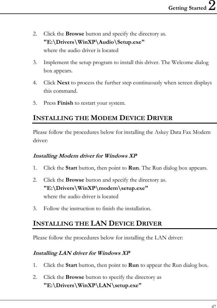 Getting Started 2 47  2. Click the Browse button and specify the directory as.  &quot;E:\Drivers\WinXP\Audio\Setup.exe&quot;  where the audio driver is located  3. Implement the setup program to install this driver. The Welcome dialog box appears.  4. Click Next to process the further step continuously when screen displays this command.  5. Press Finish to restart your system.  INSTALLING THE MODEM DEVICE DRIVER  Please follow the procedures below for installing the Askey Data Fax Modem driver: Installing Modem driver for Windows XP 1. Click the Start button, then point to Run. The Run dialog box appears.  2. Click the Browse button and specify the directory as.  &quot;E:\Drivers\WinXP\modem\setup.exe&quot;  where the audio driver is located  3. Follow the instruction to finish the installation.  INSTALLING THE LAN DEVICE DRIVER Please follow the procedures below for installing the LAN driver: Installing LAN driver for Windows XP  1. Click the Start button, then point to Run to appear the Run dialog box.  2. Click the Browse button to specify the directory as &quot;E:\Drivers\WinXP\LAN\setup.exe&quot;  