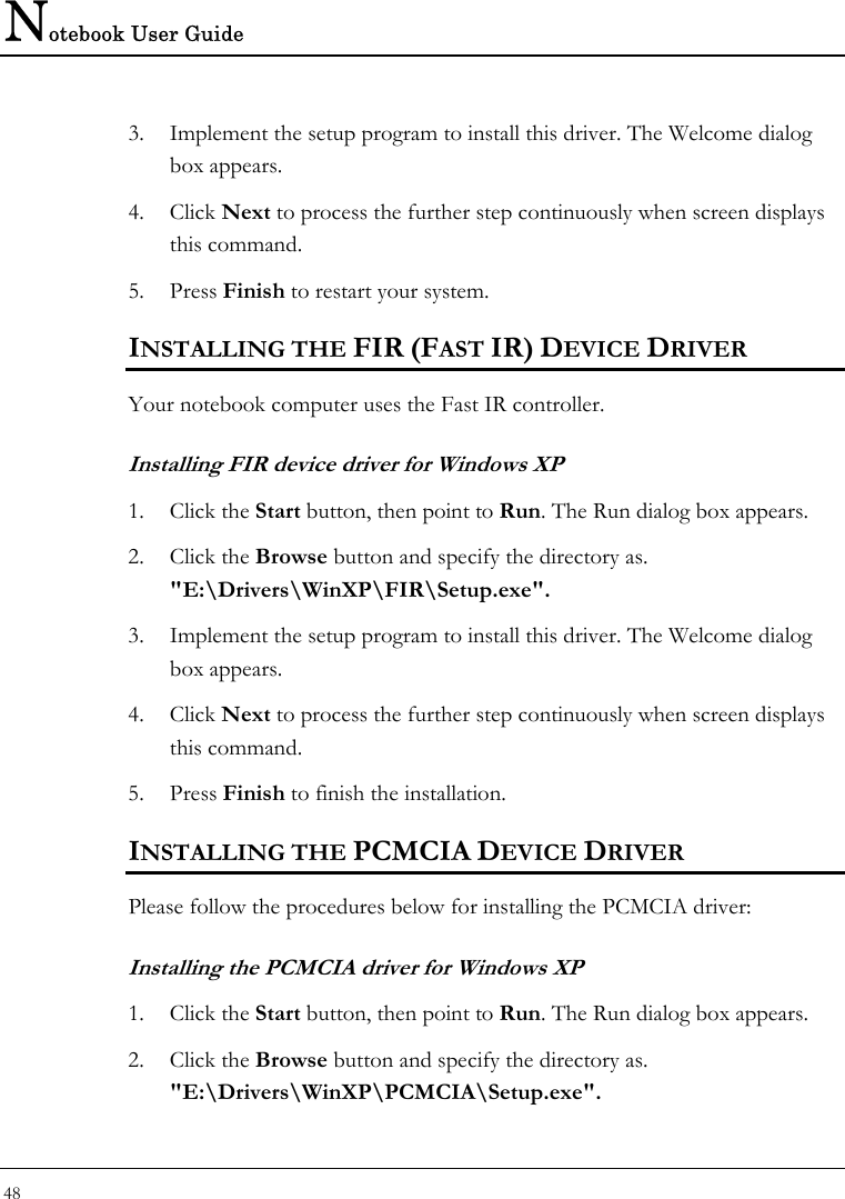 Notebook User Guide 48  3. Implement the setup program to install this driver. The Welcome dialog box appears.  4. Click Next to process the further step continuously when screen displays this command.  5. Press Finish to restart your system.  INSTALLING THE FIR (FAST IR) DEVICE DRIVER  Your notebook computer uses the Fast IR controller. Installing FIR device driver for Windows XP 1. Click the Start button, then point to Run. The Run dialog box appears.  2. Click the Browse button and specify the directory as.  &quot;E:\Drivers\WinXP\FIR\Setup.exe&quot;.  3. Implement the setup program to install this driver. The Welcome dialog box appears.  4. Click Next to process the further step continuously when screen displays this command.  5. Press Finish to finish the installation.  INSTALLING THE PCMCIA DEVICE DRIVER  Please follow the procedures below for installing the PCMCIA driver: Installing the PCMCIA driver for Windows XP  1. Click the Start button, then point to Run. The Run dialog box appears.  2. Click the Browse button and specify the directory as.  &quot;E:\Drivers\WinXP\PCMCIA\Setup.exe&quot;.  