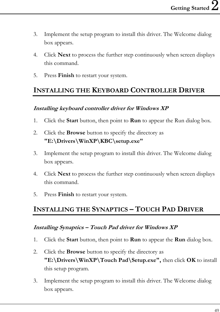 Getting Started 2 49  3. Implement the setup program to install this driver. The Welcome dialog box appears.  4. Click Next to process the further step continuously when screen displays this command.  5. Press Finish to restart your system.  INSTALLING THE KEYBOARD CONTROLLER DRIVER  Installing keyboard controller driver for Windows XP  1. Click the Start button, then point to Run to appear the Run dialog box.  2. Click the Browse button to specify the directory as &quot;E:\Drivers\WinXP\KBC\setup.exe&quot;  3. Implement the setup program to install this driver. The Welcome dialog box appears.  4. Click Next to process the further step continuously when screen displays this command.  5. Press Finish to restart your system.  INSTALLING THE SYNAPTICS – TOUCH PAD DRIVER  Installing Synaptics – Touch Pad driver for Windows XP  1. Click the Start button, then point to Run to appear the Run dialog box.  2. Click the Browse button to specify the directory as &quot;E:\Drivers\WinXP\Touch Pad\Setup.exe&quot;, then click OK to install this setup program.  3. Implement the setup program to install this driver. The Welcome dialog box appears.  