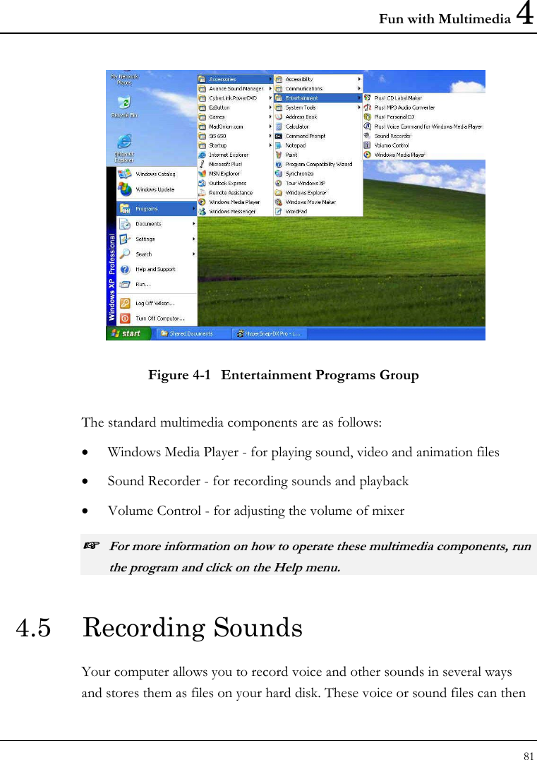 Fun with Multimedia 4 81   Figure 4-1  Entertainment Programs Group The standard multimedia components are as follows: • Windows Media Player - for playing sound, video and animation files • Sound Recorder - for recording sounds and playback • Volume Control - for adjusting the volume of mixer ☞ For more information on how to operate these multimedia components, run the program and click on the Help menu. 4.5  Recording Sounds  Your computer allows you to record voice and other sounds in several ways and stores them as files on your hard disk. These voice or sound files can then 