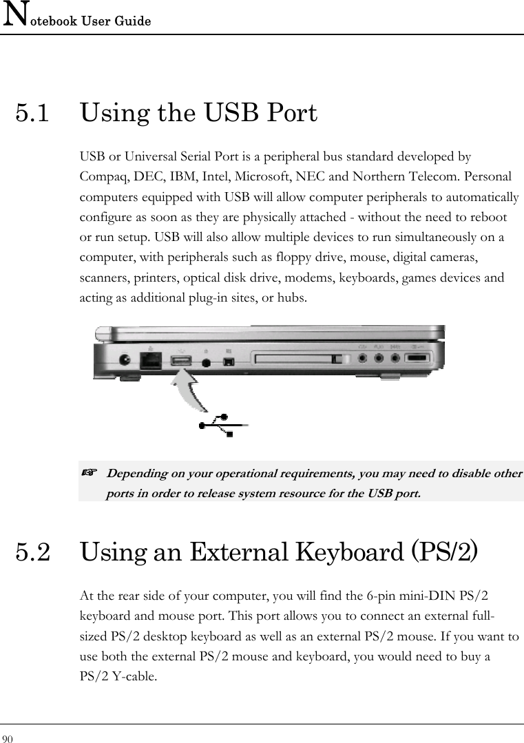 Notebook User Guide 90  5.1  Using the USB Port USB or Universal Serial Port is a peripheral bus standard developed by Compaq, DEC, IBM, Intel, Microsoft, NEC and Northern Telecom. Personal computers equipped with USB will allow computer peripherals to automatically configure as soon as they are physically attached - without the need to reboot or run setup. USB will also allow multiple devices to run simultaneously on a computer, with peripherals such as floppy drive, mouse, digital cameras, scanners, printers, optical disk drive, modems, keyboards, games devices and acting as additional plug-in sites, or hubs.  ☞ Depending on your operational requirements, you may need to disable other ports in order to release system resource for the USB port. 5.2  Using an External Keyboard (PS/2) At the rear side of your computer, you will find the 6-pin mini-DIN PS/2 keyboard and mouse port. This port allows you to connect an external full-sized PS/2 desktop keyboard as well as an external PS/2 mouse. If you want to use both the external PS/2 mouse and keyboard, you would need to buy a PS/2 Y-cable. 