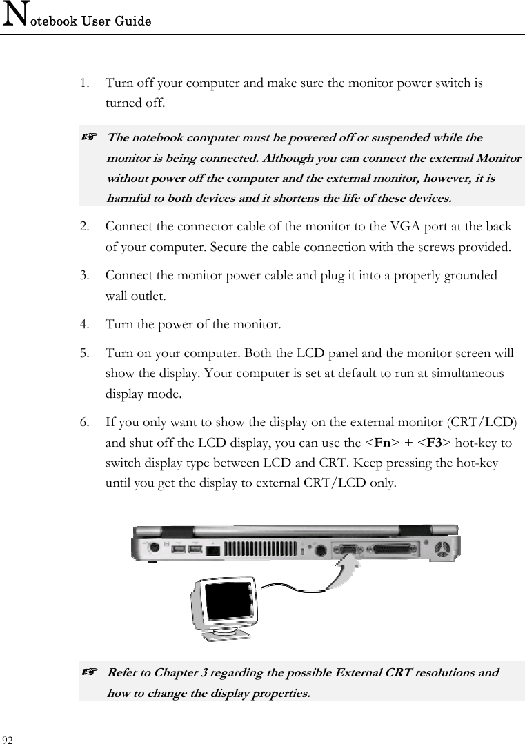 Notebook User Guide 92  1. Turn off your computer and make sure the monitor power switch is turned off. ☞ The notebook computer must be powered off or suspended while the monitor is being connected. Although you can connect the external Monitor without power off the computer and the external monitor, however, it is harmful to both devices and it shortens the life of these devices. 2. Connect the connector cable of the monitor to the VGA port at the back of your computer. Secure the cable connection with the screws provided. 3. Connect the monitor power cable and plug it into a properly grounded wall outlet. 4. Turn the power of the monitor. 5. Turn on your computer. Both the LCD panel and the monitor screen will show the display. Your computer is set at default to run at simultaneous display mode. 6. If you only want to show the display on the external monitor (CRT/LCD) and shut off the LCD display, you can use the &lt;Fn&gt; + &lt;F3&gt; hot-key to switch display type between LCD and CRT. Keep pressing the hot-key until you get the display to external CRT/LCD only.   ☞ Refer to Chapter 3 regarding the possible External CRT resolutions and how to change the display properties. 