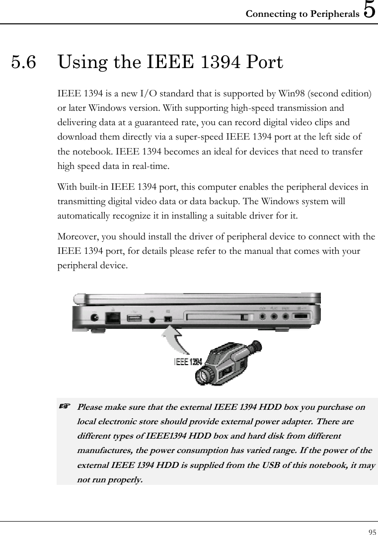 Connecting to Peripherals 5 95  5.6  Using the IEEE 1394 Port IEEE 1394 is a new I/O standard that is supported by Win98 (second edition) or later Windows version. With supporting high-speed transmission and delivering data at a guaranteed rate, you can record digital video clips and download them directly via a super-speed IEEE 1394 port at the left side of the notebook. IEEE 1394 becomes an ideal for devices that need to transfer high speed data in real-time. With built-in IEEE 1394 port, this computer enables the peripheral devices in transmitting digital video data or data backup. The Windows system will automatically recognize it in installing a suitable driver for it. Moreover, you should install the driver of peripheral device to connect with the IEEE 1394 port, for details please refer to the manual that comes with your peripheral device.   ☞ Please make sure that the external IEEE 1394 HDD box you purchase on local electronic store should provide external power adapter. There are different types of IEEE1394 HDD box and hard disk from different manufactures, the power consumption has varied range. If the power of the external IEEE 1394 HDD is supplied from the USB of this notebook, it may not run properly. 