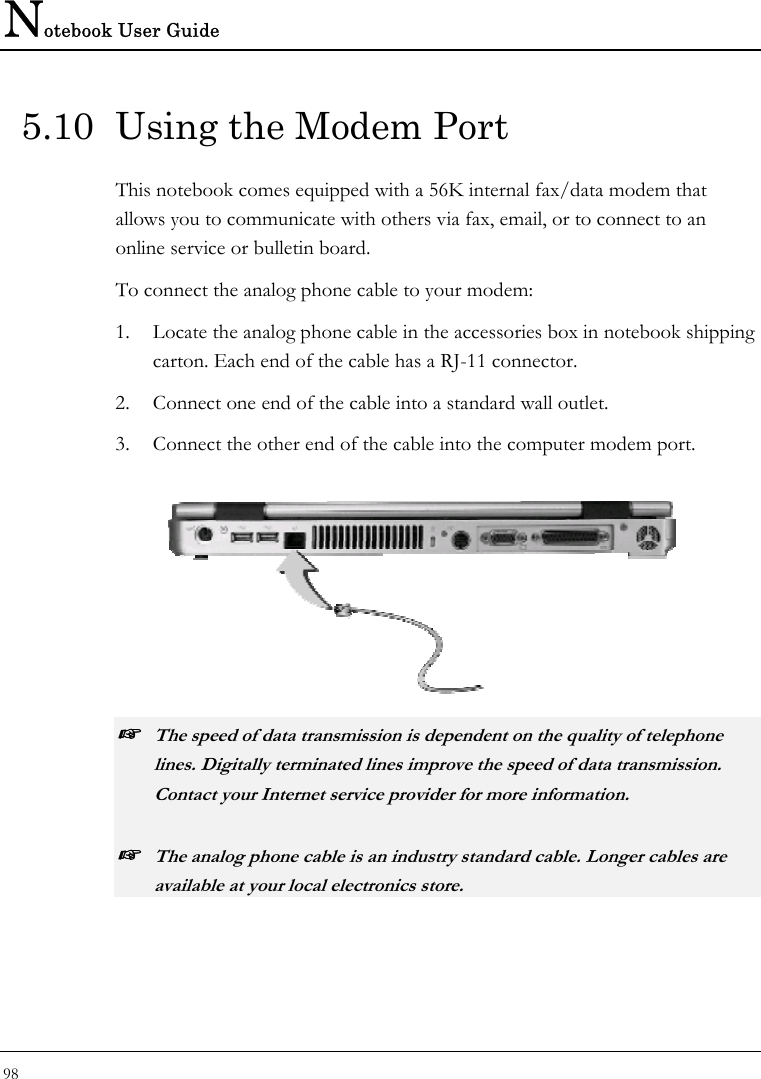 Notebook User Guide 98  5.10  Using the Modem Port This notebook comes equipped with a 56K internal fax/data modem that allows you to communicate with others via fax, email, or to connect to an online service or bulletin board.  To connect the analog phone cable to your modem: 1. Locate the analog phone cable in the accessories box in notebook shipping carton. Each end of the cable has a RJ-11 connector. 2. Connect one end of the cable into a standard wall outlet. 3. Connect the other end of the cable into the computer modem port.   ☞ The speed of data transmission is dependent on the quality of telephone lines. Digitally terminated lines improve the speed of data transmission. Contact your Internet service provider for more information. ☞ The analog phone cable is an industry standard cable. Longer cables are available at your local electronics store. 