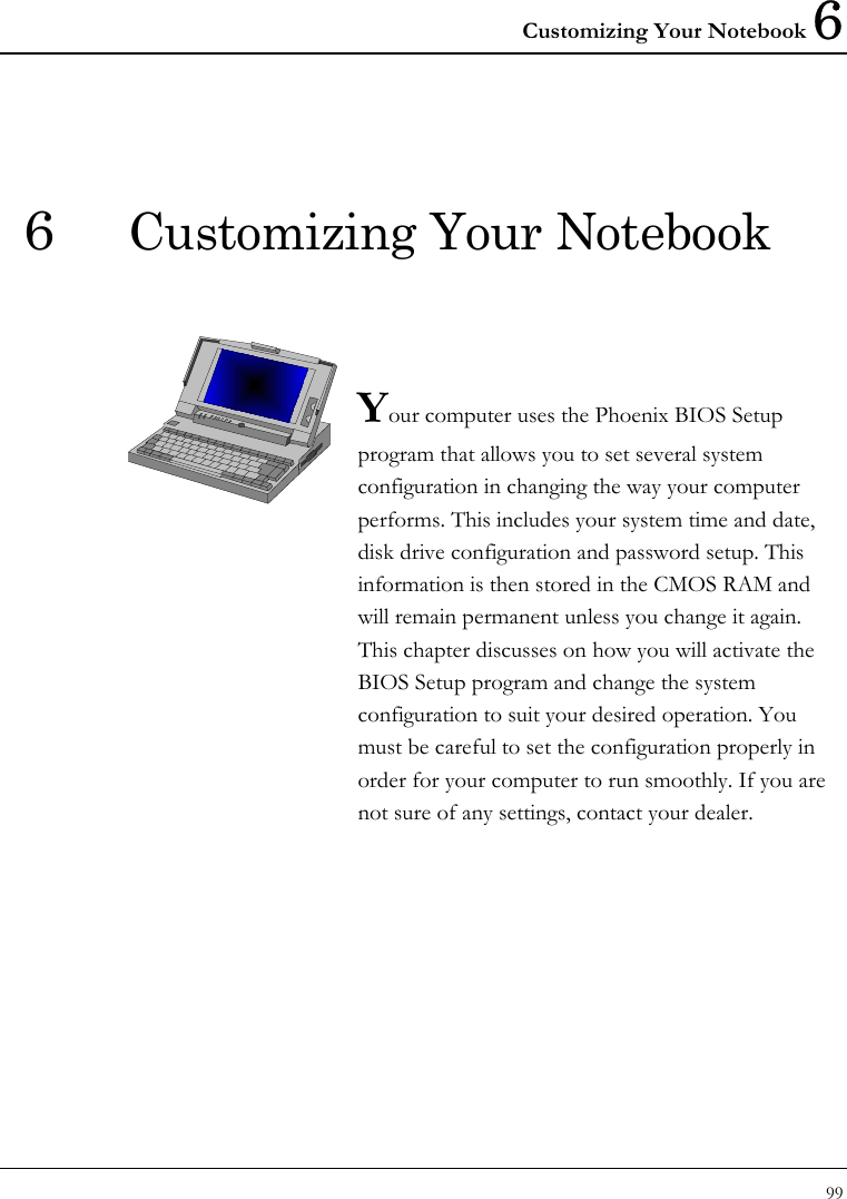 Customizing Your Notebook 6 99  6  Customizing Your Notebook   Your computer uses the Phoenix BIOS Setup program that allows you to set several system configuration in changing the way your computer performs. This includes your system time and date, disk drive configuration and password setup. This information is then stored in the CMOS RAM and will remain permanent unless you change it again. This chapter discusses on how you will activate the BIOS Setup program and change the system configuration to suit your desired operation. You must be careful to set the configuration properly in order for your computer to run smoothly. If you are not sure of any settings, contact your dealer.              