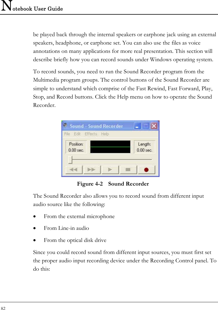 Notebook User Guide 82  be played back through the internal speakers or earphone jack using an external speakers, headphone, or earphone set. You can also use the files as voice annotations on many applications for more real presentation. This section will describe briefly how you can record sounds under Windows operating system.  To record sounds, you need to run the Sound Recorder program from the Multimedia program groups. The control buttons of the Sound Recorder are simple to understand which comprise of the Fast Rewind, Fast Forward, Play, Stop, and Record buttons. Click the Help menu on how to operate the Sound Recorder.   Figure 4-2  Sound Recorder The Sound Recorder also allows you to record sound from different input audio source like the following:  • From the external microphone • From Line-in audio • From the optical disk drive Since you could record sound from different input sources, you must first set the proper audio input recording device under the Recording Control panel. To do this: 