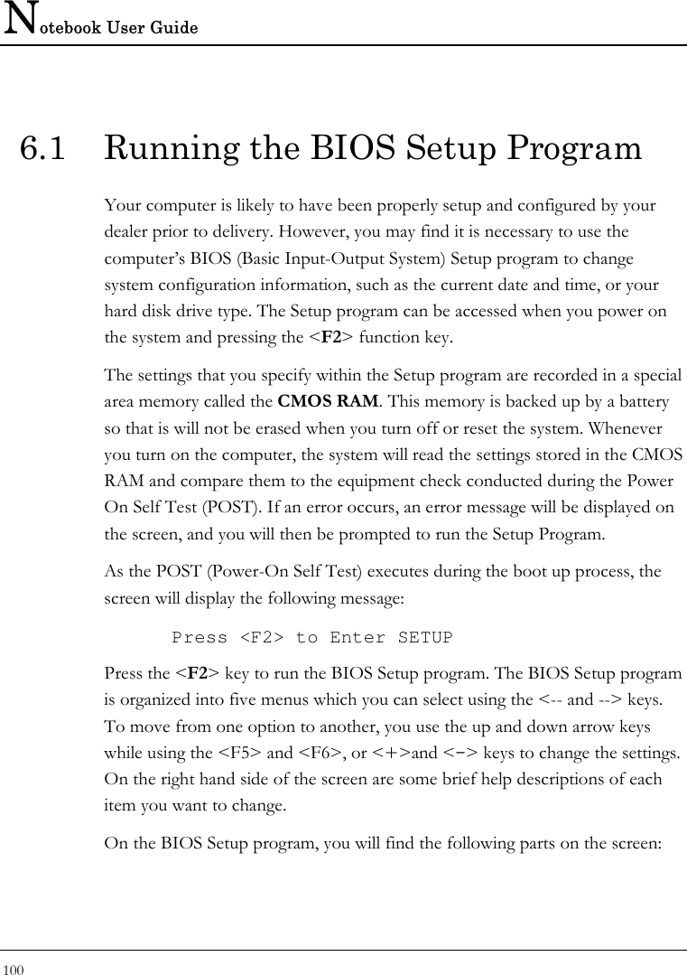 Notebook User Guide 100  6.1  Running the BIOS Setup Program Your computer is likely to have been properly setup and configured by your dealer prior to delivery. However, you may find it is necessary to use the computer’s BIOS (Basic Input-Output System) Setup program to change system configuration information, such as the current date and time, or your hard disk drive type. The Setup program can be accessed when you power on the system and pressing the &lt;F2&gt; function key. The settings that you specify within the Setup program are recorded in a special area memory called the CMOS RAM. This memory is backed up by a battery so that is will not be erased when you turn off or reset the system. Whenever you turn on the computer, the system will read the settings stored in the CMOS RAM and compare them to the equipment check conducted during the Power On Self Test (POST). If an error occurs, an error message will be displayed on the screen, and you will then be prompted to run the Setup Program. As the POST (Power-On Self Test) executes during the boot up process, the screen will display the following message: Press &lt;F2&gt; to Enter SETUP Press the &lt;F2&gt; key to run the BIOS Setup program. The BIOS Setup program is organized into five menus which you can select using the &lt;-- and --&gt; keys. To move from one option to another, you use the up and down arrow keys while using the &lt;F5&gt; and &lt;F6&gt;, or &lt;+&gt;and &lt;-&gt; keys to change the settings. On the right hand side of the screen are some brief help descriptions of each item you want to change. On the BIOS Setup program, you will find the following parts on the screen: 