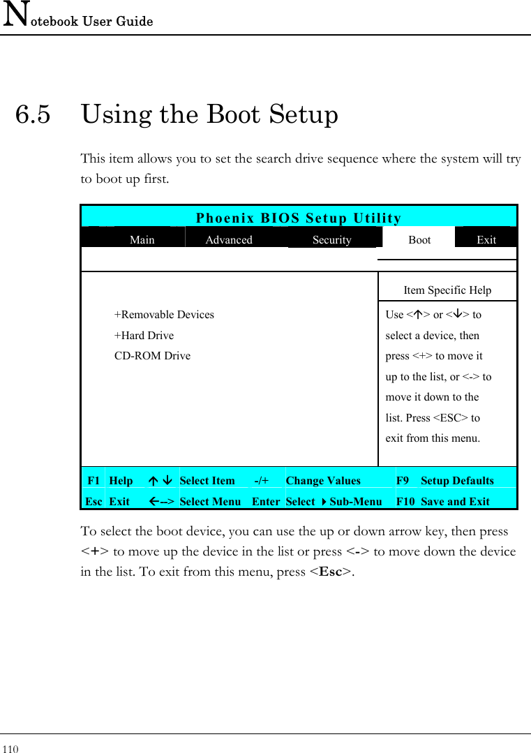 Notebook User Guide 110  6.5  Using the Boot Setup This item allows you to set the search drive sequence where the system will try to boot up first.   Phoenix BIOS Setup Utility  Main  Advanced  Security  Boot  Exit       Item Specific Help   +Removable Devices    Use &lt;Ç&gt; or &lt;È&gt; to    +Hard Drive    select a device, then   CD-ROM Drive    press &lt;+&gt; to move it       up to the list, or &lt;-&gt; to        move it down to the        list. Press &lt;ESC&gt; to        exit from this menu.       F1  Help  Ç ÈSelect Item   -/+  Change Values  F9 Setup Defaults Esc  Exit  Å--&gt; Select Menu Enter Select Sub-Menu F10 Save and Exit To select the boot device, you can use the up or down arrow key, then press &lt;+&gt; to move up the device in the list or press &lt;-&gt; to move down the device in the list. To exit from this menu, press &lt;Esc&gt;.  