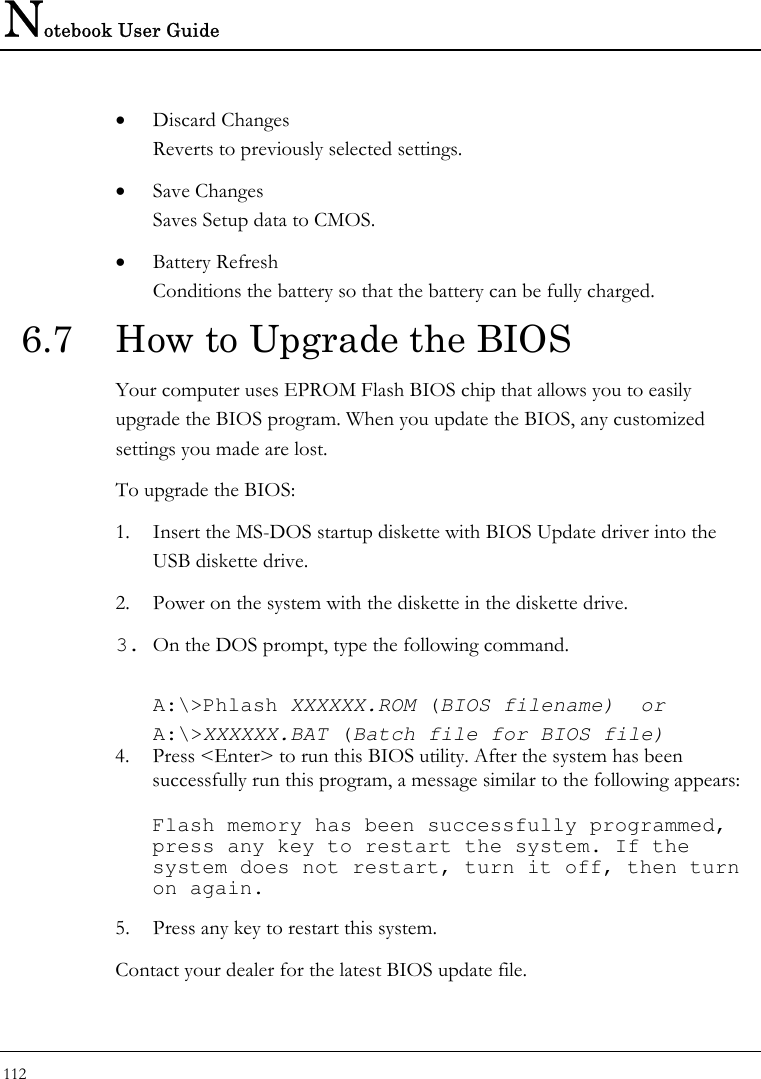 Notebook User Guide 112  • Discard Changes Reverts to previously selected settings. • Save Changes Saves Setup data to CMOS. • Battery Refresh Conditions the battery so that the battery can be fully charged.  6.7  How to Upgrade the BIOS Your computer uses EPROM Flash BIOS chip that allows you to easily upgrade the BIOS program. When you update the BIOS, any customized settings you made are lost. To upgrade the BIOS: 1. Insert the MS-DOS startup diskette with BIOS Update driver into the USB diskette drive. 2. Power on the system with the diskette in the diskette drive. 3. On the DOS prompt, type the following command.  A:\&gt;Phlash XXXXXX.ROM (BIOS filename)  or A:\&gt;XXXXXX.BAT (Batch file for BIOS file) 4. Press &lt;Enter&gt; to run this BIOS utility. After the system has been successfully run this program, a message similar to the following appears:  Flash memory has been successfully programmed, press any key to restart the system. If the system does not restart, turn it off, then turn on again. 5. Press any key to restart this system. Contact your dealer for the latest BIOS update file. 