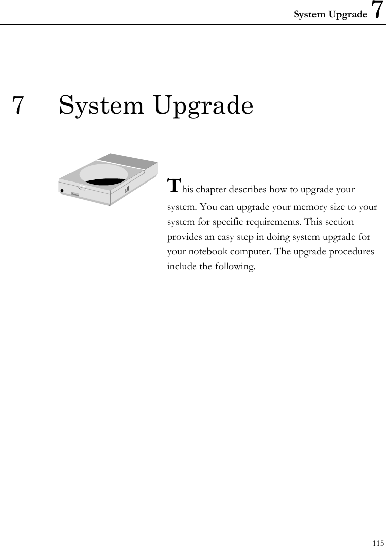 System Upgrade 7 115  7 System Upgrade   This chapter describes how to upgrade your system. You can upgrade your memory size to your system for specific requirements. This section provides an easy step in doing system upgrade for your notebook computer. The upgrade procedures include the following.                   
