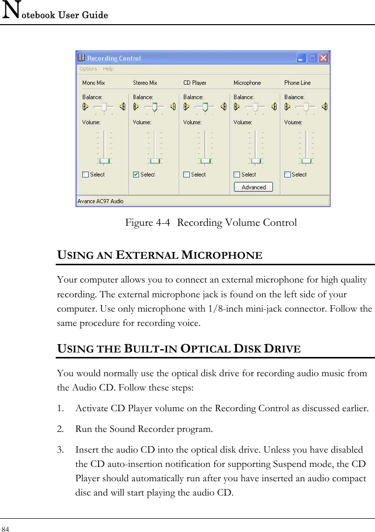 Notebook User Guide 84   Figure 4-4  Recording Volume Control USING AN EXTERNAL MICROPHONE Your computer allows you to connect an external microphone for high quality recording. The external microphone jack is found on the left side of your computer. Use only microphone with 1/8-inch mini-jack connector. Follow the same procedure for recording voice.  USING THE BUILT-IN OPTICAL DISK DRIVE You would normally use the optical disk drive for recording audio music from the Audio CD. Follow these steps: 1. Activate CD Player volume on the Recording Control as discussed earlier. 2. Run the Sound Recorder program.  3. Insert the audio CD into the optical disk drive. Unless you have disabled the CD auto-insertion notification for supporting Suspend mode, the CD Player should automatically run after you have inserted an audio compact disc and will start playing the audio CD. 