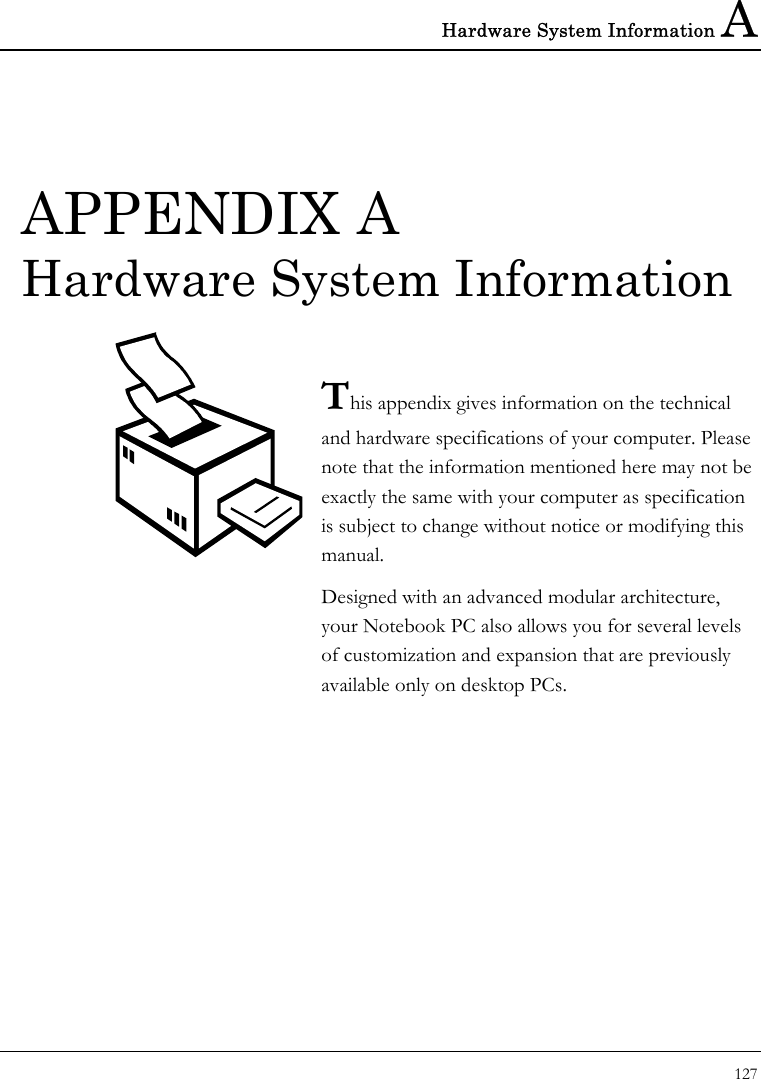 Hardware System Information A 127  APPENDIX A  Hardware System Information  This appendix gives information on the technical  and hardware specifications of your computer. Please note that the information mentioned here may not be exactly the same with your computer as specification is subject to change without notice or modifying this manual. Designed with an advanced modular architecture, your Notebook PC also allows you for several levels of customization and expansion that are previously available only on desktop PCs.       