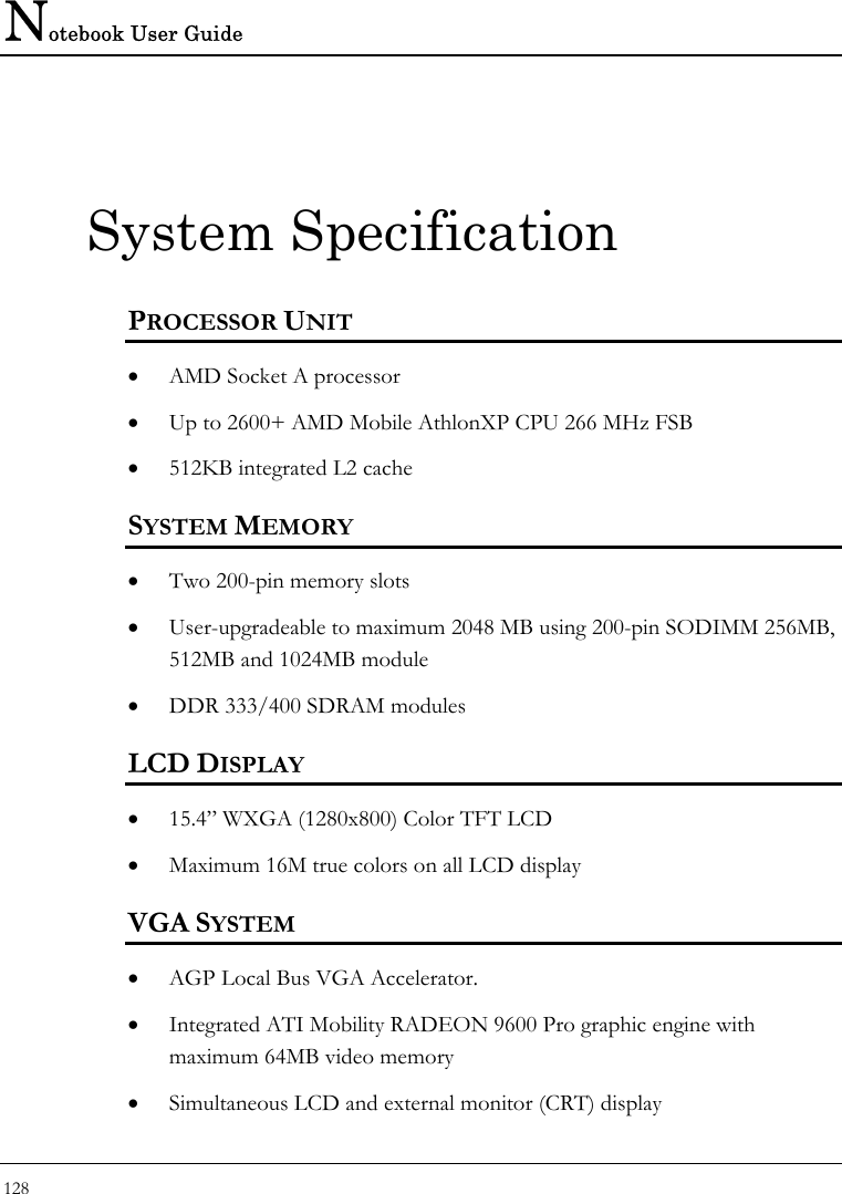Notebook User Guide 128  System Specification PROCESSOR UNIT • AMD Socket A processor • Up to 2600+ AMD Mobile AthlonXP CPU 266 MHz FSB • 512KB integrated L2 cache SYSTEM MEMORY • Two 200-pin memory slots • User-upgradeable to maximum 2048 MB using 200-pin SODIMM 256MB, 512MB and 1024MB module • DDR 333/400 SDRAM modules LCD DISPLAY • 15.4” WXGA (1280x800) Color TFT LCD • Maximum 16M true colors on all LCD display VGA SYSTEM • AGP Local Bus VGA Accelerator.  • Integrated ATI Mobility RADEON 9600 Pro graphic engine with maximum 64MB video memory • Simultaneous LCD and external monitor (CRT) display 