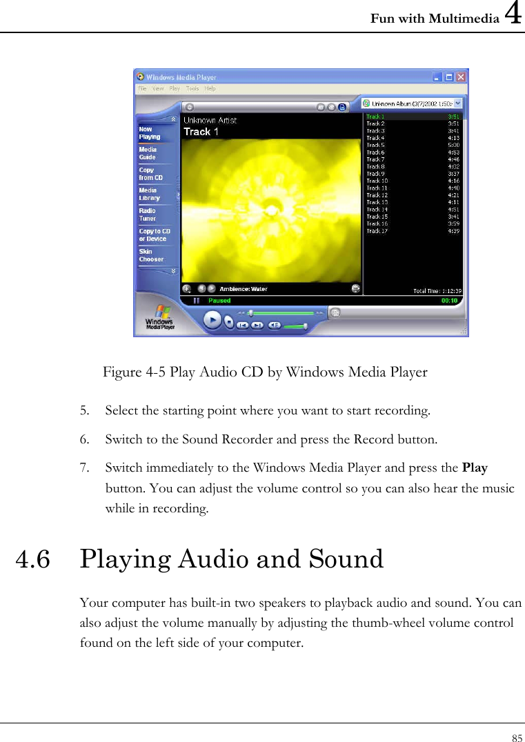 Fun with Multimedia 4 85   Figure 4-5 Play Audio CD by Windows Media Player 5. Select the starting point where you want to start recording. 6. Switch to the Sound Recorder and press the Record button.  7. Switch immediately to the Windows Media Player and press the Play button. You can adjust the volume control so you can also hear the music while in recording. 4.6  Playing Audio and Sound  Your computer has built-in two speakers to playback audio and sound. You can also adjust the volume manually by adjusting the thumb-wheel volume control found on the left side of your computer. 
