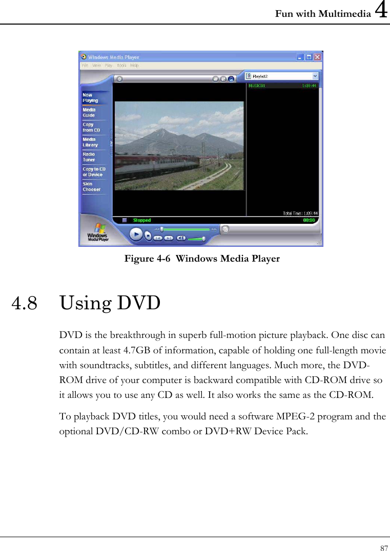 Fun with Multimedia 4 87   Figure 4-6  Windows Media Player 4.8 Using DVD DVD is the breakthrough in superb full-motion picture playback. One disc can contain at least 4.7GB of information, capable of holding one full-length movie with soundtracks, subtitles, and different languages. Much more, the DVD-ROM drive of your computer is backward compatible with CD-ROM drive so it allows you to use any CD as well. It also works the same as the CD-ROM. To playback DVD titles, you would need a software MPEG-2 program and the optional DVD/CD-RW combo or DVD+RW Device Pack.  