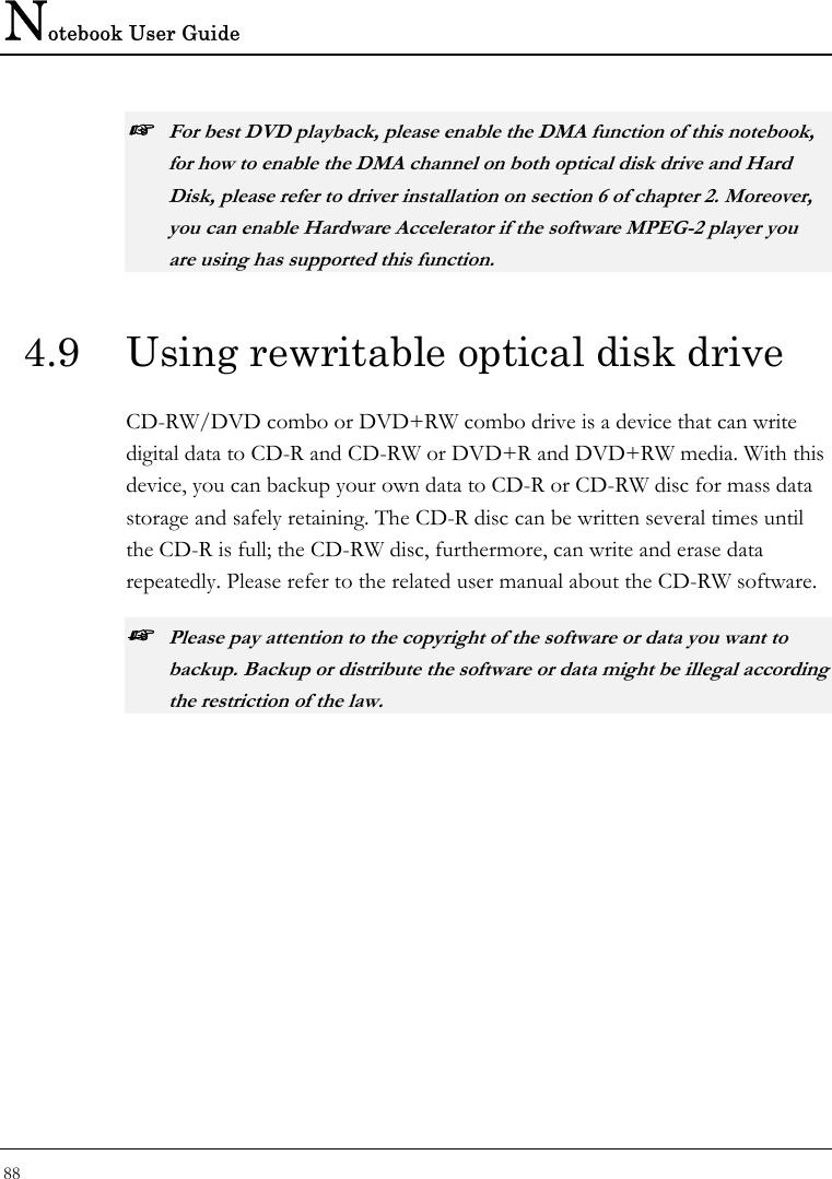 Notebook User Guide 88  ☞ For best DVD playback, please enable the DMA function of this notebook, for how to enable the DMA channel on both optical disk drive and Hard Disk, please refer to driver installation on section 6 of chapter 2. Moreover, you can enable Hardware Accelerator if the software MPEG-2 player you are using has supported this function. 4.9  Using rewritable optical disk drive CD-RW/DVD combo or DVD+RW combo drive is a device that can write digital data to CD-R and CD-RW or DVD+R and DVD+RW media. With this device, you can backup your own data to CD-R or CD-RW disc for mass data storage and safely retaining. The CD-R disc can be written several times until the CD-R is full; the CD-RW disc, furthermore, can write and erase data repeatedly. Please refer to the related user manual about the CD-RW software. ☞ Please pay attention to the copyright of the software or data you want to backup. Backup or distribute the software or data might be illegal according the restriction of the law.  