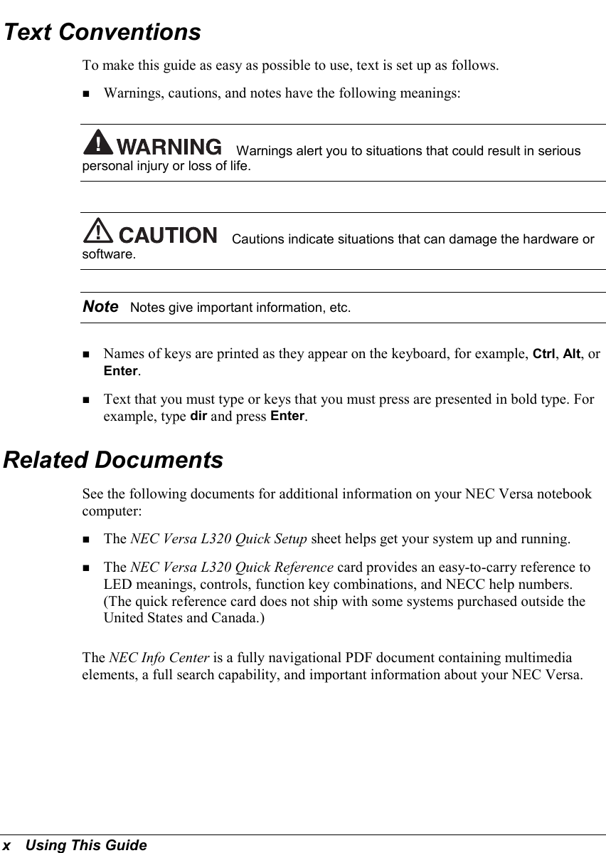 x   Using This GuideText ConventionsTo make this guide as easy as possible to use, text is set up as follows.! Warnings, cautions, and notes have the following meanings:Warnings alert you to situations that could result in seriouspersonal injury or loss of life.Cautions indicate situations that can damage the hardware orsoftware.Note  Notes give important information, etc.! Names of keys are printed as they appear on the keyboard, for example, Ctrl, Alt, orEnter.! Text that you must type or keys that you must press are presented in bold type. Forexample, type dir and press Enter.Related DocumentsSee the following documents for additional information on your NEC Versa notebookcomputer:! The NEC Versa L320 Quick Setup sheet helps get your system up and running.! The NEC Versa L320 Quick Reference card provides an easy-to-carry reference toLED meanings, controls, function key combinations, and NECC help numbers.(The quick reference card does not ship with some systems purchased outside theUnited States and Canada.)The NEC Info Center is a fully navigational PDF document containing multimediaelements, a full search capability, and important information about your NEC Versa.