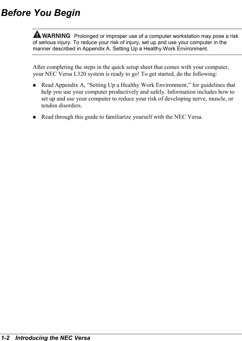 1-2   Introducing the NEC VersaBefore You BeginProlonged or improper use of a computer workstation may pose a riskof serious injury. To reduce your risk of injury, set up and use your computer in themanner described in Appendix A, Setting Up a Healthy Work Environment.After completing the steps in the quick setup sheet that comes with your computer,your NEC Versa L320 system is ready to go! To get started, do the following:! Read Appendix A, “Setting Up a Healthy Work Environment,” for guidelines thathelp you use your computer productively and safely. Information includes how toset up and use your computer to reduce your risk of developing nerve, muscle, ortendon disorders.! Read through this guide to familiarize yourself with the NEC Versa.