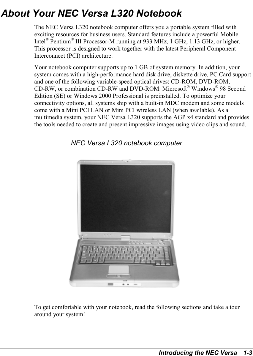 Introducing the NEC Versa   1-3About Your NEC Versa L320 NotebookThe NEC Versa L320 notebook computer offers you a portable system filled withexciting resources for business users. Standard features include a powerful MobileIntel® Pentium® III Processor-M running at 933 MHz, 1 GHz, 1.13 GHz, or higher.This processor is designed to work together with the latest Peripheral ComponentInterconnect (PCI) architecture.Your notebook computer supports up to 1 GB of system memory. In addition, yoursystem comes with a high-performance hard disk drive, diskette drive, PC Card supportand one of the following variable-speed optical drives: CD-ROM, DVD-ROM,CD-RW, or combination CD-RW and DVD-ROM. Microsoft® Windows® 98 SecondEdition (SE) or Windows 2000 Professional is preinstalled. To optimize yourconnectivity options, all systems ship with a built-in MDC modem and some modelscome with a Mini PCI LAN or Mini PCI wireless LAN (when available). As amultimedia system, your NEC Versa L320 supports the AGP x4 standard and providesthe tools needed to create and present impressive images using video clips and sound.NEC Versa L320 notebook computerTo get comfortable with your notebook, read the following sections and take a touraround your system!