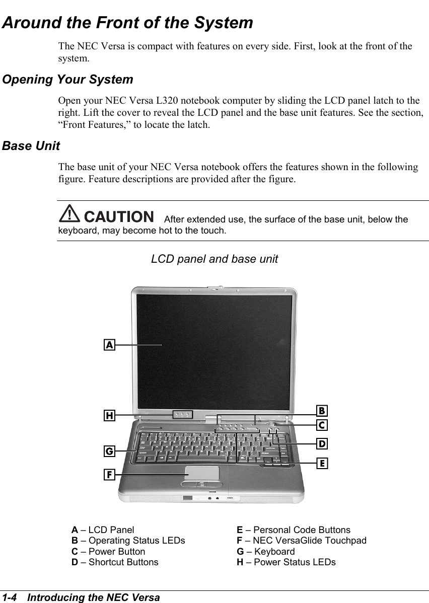 1-4   Introducing the NEC VersaAround the Front of the SystemThe NEC Versa is compact with features on every side. First, look at the front of thesystem.Opening Your SystemOpen your NEC Versa L320 notebook computer by sliding the LCD panel latch to theright. Lift the cover to reveal the LCD panel and the base unit features. See the section,“Front Features,” to locate the latch.Base UnitThe base unit of your NEC Versa notebook offers the features shown in the followingfigure. Feature descriptions are provided after the figure.After extended use, the surface of the base unit, below thekeyboard, may become hot to the touch.LCD panel and base unitA – LCD Panel E – Personal Code ButtonsB – Operating Status LEDs F – NEC VersaGlide TouchpadC – Power Button G – KeyboardD – Shortcut Buttons H – Power Status LEDs