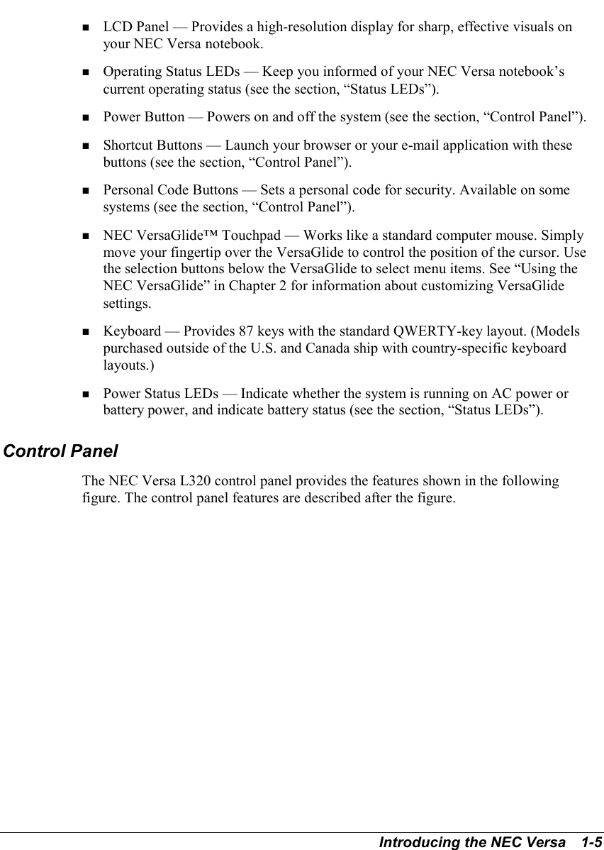 Introducing the NEC Versa   1-5! LCD Panel — Provides a high-resolution display for sharp, effective visuals onyour NEC Versa notebook.! Operating Status LEDs — Keep you informed of your NEC Versa notebook’scurrent operating status (see the section, “Status LEDs”).! Power Button — Powers on and off the system (see the section, “Control Panel”).! Shortcut Buttons — Launch your browser or your e-mail application with thesebuttons (see the section, “Control Panel”).! Personal Code Buttons — Sets a personal code for security. Available on somesystems (see the section, “Control Panel”).! NEC VersaGlide™ Touchpad — Works like a standard computer mouse. Simplymove your fingertip over the VersaGlide to control the position of the cursor. Usethe selection buttons below the VersaGlide to select menu items. See “Using theNEC VersaGlide” in Chapter 2 for information about customizing VersaGlidesettings.! Keyboard — Provides 87 keys with the standard QWERTY-key layout. (Modelspurchased outside of the U.S. and Canada ship with country-specific keyboardlayouts.)! Power Status LEDs — Indicate whether the system is running on AC power orbattery power, and indicate battery status (see the section, “Status LEDs”).Control PanelThe NEC Versa L320 control panel provides the features shown in the followingfigure. The control panel features are described after the figure.