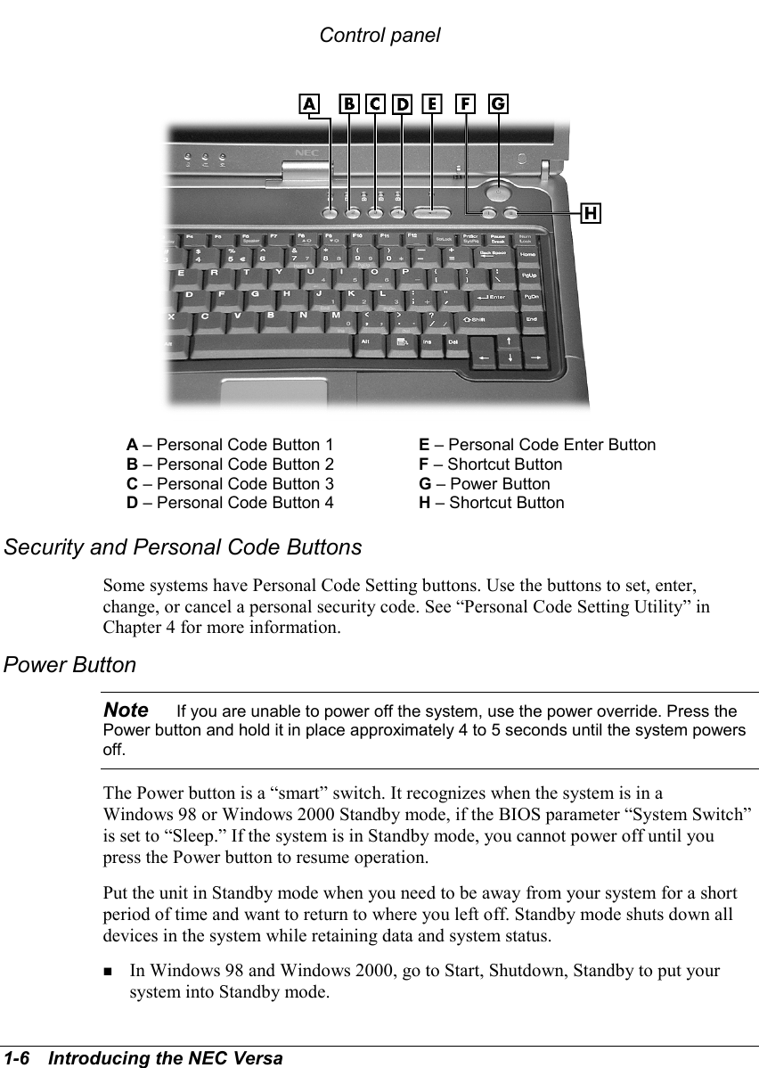 1-6   Introducing the NEC VersaControl panelA – Personal Code Button 1 E – Personal Code Enter ButtonB – Personal Code Button 2 F – Shortcut ButtonC – Personal Code Button 3 G – Power ButtonD – Personal Code Button 4 H – Shortcut ButtonSecurity and Personal Code ButtonsSome systems have Personal Code Setting buttons. Use the buttons to set, enter,change, or cancel a personal security code. See “Personal Code Setting Utility” inChapter 4 for more information.Power ButtonNote    If you are unable to power off the system, use the power override. Press thePower button and hold it in place approximately 4 to 5 seconds until the system powersoff.The Power button is a “smart” switch. It recognizes when the system is in aWindows 98 or Windows 2000 Standby mode, if the BIOS parameter “System Switch”is set to “Sleep.” If the system is in Standby mode, you cannot power off until youpress the Power button to resume operation.Put the unit in Standby mode when you need to be away from your system for a shortperiod of time and want to return to where you left off. Standby mode shuts down alldevices in the system while retaining data and system status.! In Windows 98 and Windows 2000, go to Start, Shutdown, Standby to put yoursystem into Standby mode.