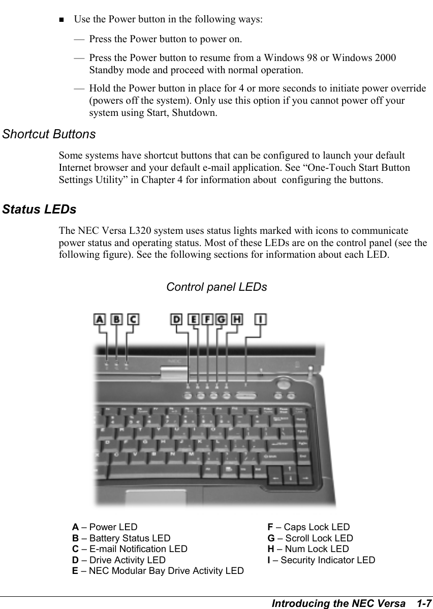 Introducing the NEC Versa   1-7! Use the Power button in the following ways:— Press the Power button to power on.— Press the Power button to resume from a Windows 98 or Windows 2000Standby mode and proceed with normal operation.— Hold the Power button in place for 4 or more seconds to initiate power override(powers off the system). Only use this option if you cannot power off yoursystem using Start, Shutdown.Shortcut ButtonsSome systems have shortcut buttons that can be configured to launch your defaultInternet browser and your default e-mail application. See “One-Touch Start ButtonSettings Utility” in Chapter 4 for information about  configuring the buttons.Status LEDsThe NEC Versa L320 system uses status lights marked with icons to communicatepower status and operating status. Most of these LEDs are on the control panel (see thefollowing figure). See the following sections for information about each LED.Control panel LEDsA – Power LED F – Caps Lock LEDB – Battery Status LED G – Scroll Lock LEDC – E-mail Notification LED H – Num Lock LEDD – Drive Activity LED I – Security Indicator LEDE – NEC Modular Bay Drive Activity LED