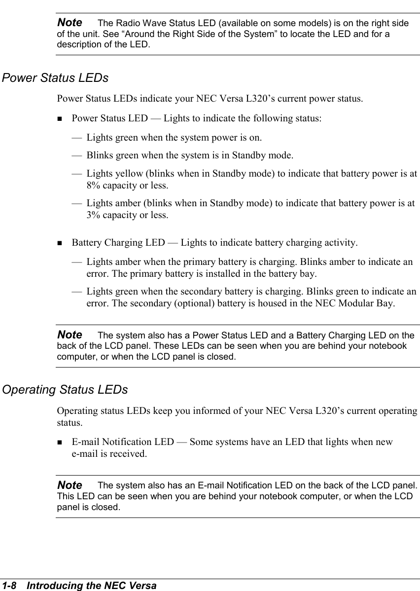 1-8   Introducing the NEC VersaNote    The Radio Wave Status LED (available on some models) is on the right sideof the unit. See “Around the Right Side of the System” to locate the LED and for adescription of the LED.Power Status LEDsPower Status LEDs indicate your NEC Versa L320’s current power status.  ! Power Status LED — Lights to indicate the following status:— Lights green when the system power is on.— Blinks green when the system is in Standby mode.— Lights yellow (blinks when in Standby mode) to indicate that battery power is at8% capacity or less.— Lights amber (blinks when in Standby mode) to indicate that battery power is at3% capacity or less.! Battery Charging LED — Lights to indicate battery charging activity.— Lights amber when the primary battery is charging. Blinks amber to indicate anerror. The primary battery is installed in the battery bay.— Lights green when the secondary battery is charging. Blinks green to indicate anerror. The secondary (optional) battery is housed in the NEC Modular Bay.Note    The system also has a Power Status LED and a Battery Charging LED on theback of the LCD panel. These LEDs can be seen when you are behind your notebookcomputer, or when the LCD panel is closed.Operating Status LEDsOperating status LEDs keep you informed of your NEC Versa L320’s current operatingstatus.   ! E-mail Notification LED — Some systems have an LED that lights when newe-mail is received.Note    The system also has an E-mail Notification LED on the back of the LCD panel.This LED can be seen when you are behind your notebook computer, or when the LCDpanel is closed.