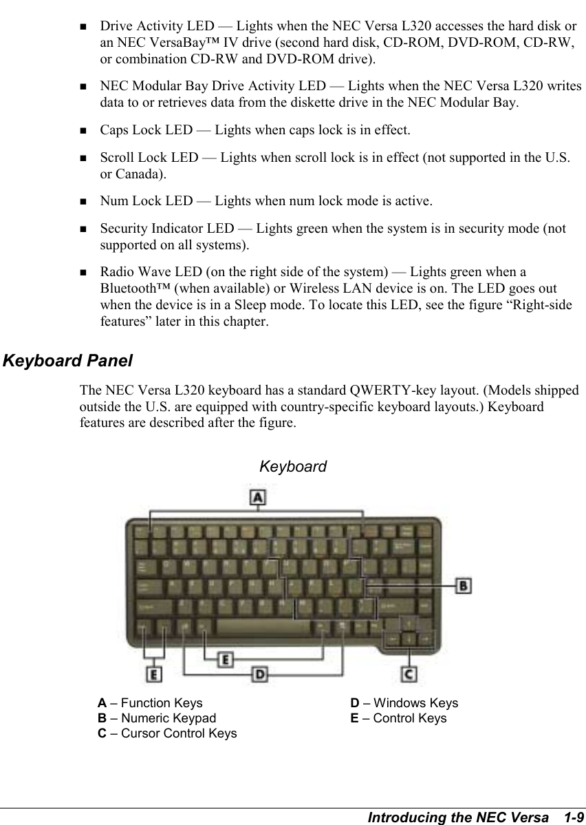 Introducing the NEC Versa   1-9! Drive Activity LED — Lights when the NEC Versa L320 accesses the hard disk oran NEC VersaBay™ IV drive (second hard disk, CD-ROM, DVD-ROM, CD-RW,or combination CD-RW and DVD-ROM drive).! NEC Modular Bay Drive Activity LED — Lights when the NEC Versa L320 writesdata to or retrieves data from the diskette drive in the NEC Modular Bay.! Caps Lock LED — Lights when caps lock is in effect.! Scroll Lock LED — Lights when scroll lock is in effect (not supported in the U.S.or Canada).! Num Lock LED — Lights when num lock mode is active.! Security Indicator LED — Lights green when the system is in security mode (notsupported on all systems).! Radio Wave LED (on the right side of the system) — Lights green when aBluetooth™ (when available) or Wireless LAN device is on. The LED goes outwhen the device is in a Sleep mode. To locate this LED, see the figure “Right-sidefeatures” later in this chapter.Keyboard PanelThe NEC Versa L320 keyboard has a standard QWERTY-key layout. (Models shippedoutside the U.S. are equipped with country-specific keyboard layouts.) Keyboardfeatures are described after the figure. KeyboardA – Function Keys D – Windows KeysB – Numeric Keypad E – Control KeysC – Cursor Control Keys