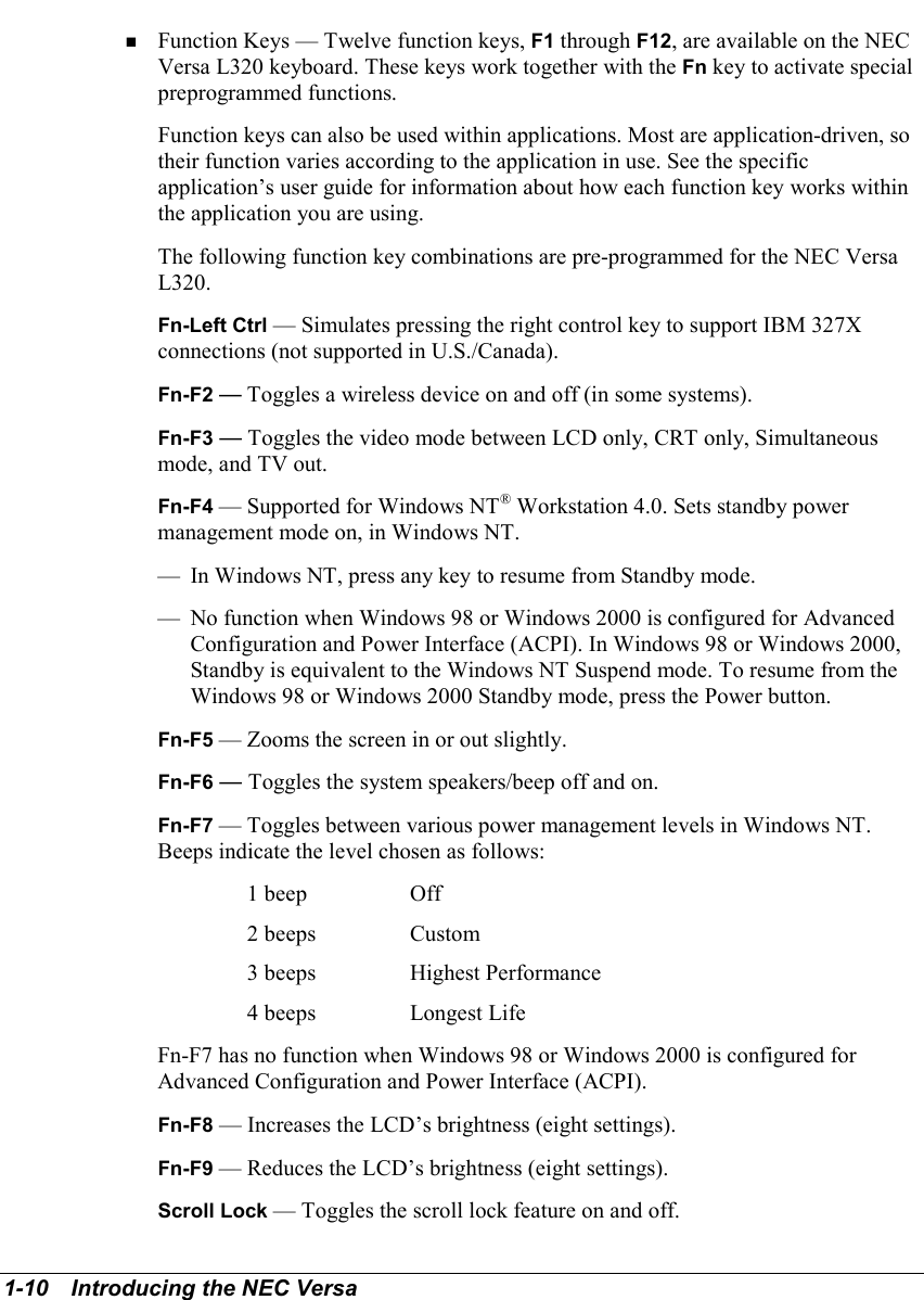 1-10   Introducing the NEC Versa! Function Keys — Twelve function keys, F1 through F12, are available on the NECVersa L320 keyboard. These keys work together with the Fn key to activate specialpreprogrammed functions.Function keys can also be used within applications. Most are application-driven, sotheir function varies according to the application in use. See the specificapplication’s user guide for information about how each function key works withinthe application you are using.The following function key combinations are pre-programmed for the NEC VersaL320.Fn-Left Ctrl — Simulates pressing the right control key to support IBM 327Xconnections (not supported in U.S./Canada).Fn-F2 — Toggles a wireless device on and off (in some systems).Fn-F3 — Toggles the video mode between LCD only, CRT only, Simultaneousmode, and TV out.   Fn-F4 — Supported for Windows NT® Workstation 4.0. Sets standby powermanagement mode on, in Windows NT.— In Windows NT, press any key to resume from Standby mode.— No function when Windows 98 or Windows 2000 is configured for AdvancedConfiguration and Power Interface (ACPI). In Windows 98 or Windows 2000,Standby is equivalent to the Windows NT Suspend mode. To resume from theWindows 98 or Windows 2000 Standby mode, press the Power button.Fn-F5 — Zooms the screen in or out slightly.Fn-F6 — Toggles the system speakers/beep off and on.Fn-F7 — Toggles between various power management levels in Windows NT.Beeps indicate the level chosen as follows:1 beep Off2 beeps Custom3 beeps Highest Performance4 beeps Longest LifeFn-F7 has no function when Windows 98 or Windows 2000 is configured forAdvanced Configuration and Power Interface (ACPI).Fn-F8 — Increases the LCD’s brightness (eight settings).Fn-F9 — Reduces the LCD’s brightness (eight settings).Scroll Lock — Toggles the scroll lock feature on and off.