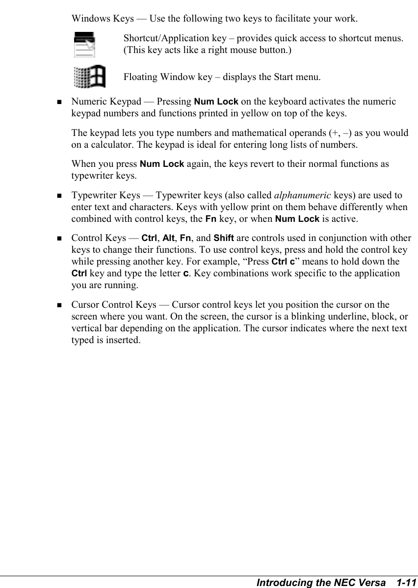 Introducing the NEC Versa   1-11Windows Keys — Use the following two keys to facilitate your work.Shortcut/Application key – provides quick access to shortcut menus.(This key acts like a right mouse button.)Floating Window key – displays the Start menu.! Numeric Keypad — Pressing Num Lock on the keyboard activates the numerickeypad numbers and functions printed in yellow on top of the keys.The keypad lets you type numbers and mathematical operands (+, –) as you wouldon a calculator. The keypad is ideal for entering long lists of numbers.When you press Num Lock again, the keys revert to their normal functions astypewriter keys.! Typewriter Keys — Typewriter keys (also called alphanumeric keys) are used toenter text and characters. Keys with yellow print on them behave differently whencombined with control keys, the Fn key, or when Num Lock is active.! Control Keys — Ctrl, Alt, Fn, and Shift are controls used in conjunction with otherkeys to change their functions. To use control keys, press and hold the control keywhile pressing another key. For example, “Press Ctrl c” means to hold down theCtrl key and type the letter c. Key combinations work specific to the applicationyou are running.! Cursor Control Keys — Cursor control keys let you position the cursor on thescreen where you want. On the screen, the cursor is a blinking underline, block, orvertical bar depending on the application. The cursor indicates where the next texttyped is inserted.