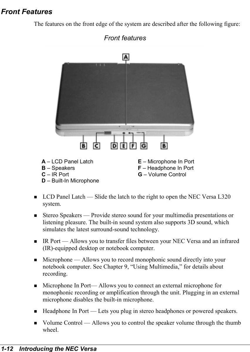 1-12   Introducing the NEC VersaFront FeaturesThe features on the front edge of the system are described after the following figure:Front featuresA – LCD Panel Latch E – Microphone In PortB – Speakers F – Headphone In PortC – IR Port G – Volume ControlD – Built-In Microphone! LCD Panel Latch — Slide the latch to the right to open the NEC Versa L320system.! Stereo Speakers — Provide stereo sound for your multimedia presentations orlistening pleasure. The built-in sound system also supports 3D sound, whichsimulates the latest surround-sound technology.! IR Port — Allows you to transfer files between your NEC Versa and an infrared(IR)-equipped desktop or notebook computer.! Microphone — Allows you to record monophonic sound directly into yournotebook computer. See Chapter 9, “Using Multimedia,” for details aboutrecording.! Microphone In Port— Allows you to connect an external microphone formonophonic recording or amplification through the unit. Plugging in an externalmicrophone disables the built-in microphone.! Headphone In Port — Lets you plug in stereo headphones or powered speakers.! Volume Control — Allows you to control the speaker volume through the thumbwheel.