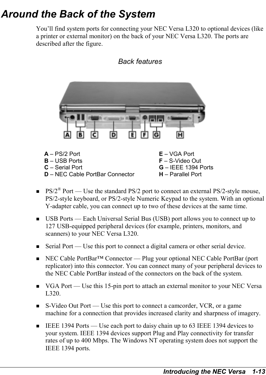 Introducing the NEC Versa   1-13Around the Back of the SystemYou’ll find system ports for connecting your NEC Versa L320 to optional devices (likea printer or external monitor) on the back of your NEC Versa L320. The ports aredescribed after the figure. Back featuresA – PS/2 Port E – VGA PortB – USB Ports F – S-Video OutC – Serial Port G – IEEE 1394 PortsD – NEC Cable PortBar Connector H – Parallel Port! PS/2® Port — Use the standard PS/2 port to connect an external PS/2-style mouse,PS/2-style keyboard, or PS/2-style Numeric Keypad to the system. With an optionalY-adapter cable, you can connect up to two of these devices at the same time.! USB Ports — Each Universal Serial Bus (USB) port allows you to connect up to127 USB-equipped peripheral devices (for example, printers, monitors, andscanners) to your NEC Versa L320.! Serial Port — Use this port to connect a digital camera or other serial device.! NEC Cable PortBar™ Connector — Plug your optional NEC Cable PortBar (portreplicator) into this connector. You can connect many of your peripheral devices tothe NEC Cable PortBar instead of the connectors on the back of the system.! VGA Port — Use this 15-pin port to attach an external monitor to your NEC VersaL320.! S-Video Out Port — Use this port to connect a camcorder, VCR, or a gamemachine for a connection that provides increased clarity and sharpness of imagery.! IEEE 1394 Ports — Use each port to daisy chain up to 63 IEEE 1394 devices toyour system. IEEE 1394 devices support Plug and Play connectivity for transferrates of up to 400 Mbps. The Windows NT operating system does not support theIEEE 1394 ports.