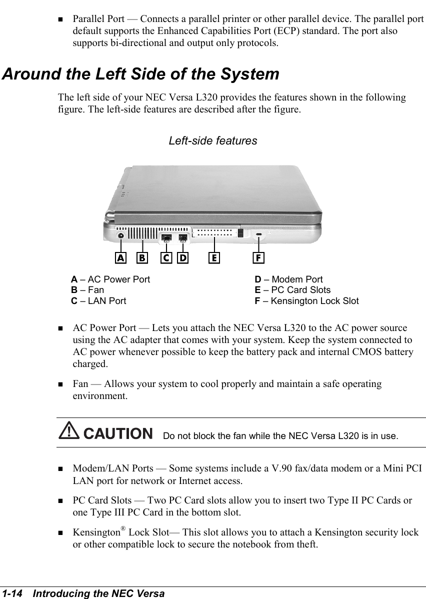 1-14   Introducing the NEC Versa! Parallel Port — Connects a parallel printer or other parallel device. The parallel portdefault supports the Enhanced Capabilities Port (ECP) standard. The port alsosupports bi-directional and output only protocols.Around the Left Side of the SystemThe left side of your NEC Versa L320 provides the features shown in the followingfigure. The left-side features are described after the figure.Left-side featuresA – AC Power Port D – Modem PortB – Fan E – PC Card SlotsC – LAN Port F – Kensington Lock Slot! AC Power Port — Lets you attach the NEC Versa L320 to the AC power sourceusing the AC adapter that comes with your system. Keep the system connected toAC power whenever possible to keep the battery pack and internal CMOS batterycharged.! Fan — Allows your system to cool properly and maintain a safe operatingenvironment.Do not block the fan while the NEC Versa L320 is in use.! Modem/LAN Ports — Some systems include a V.90 fax/data modem or a Mini PCILAN port for network or Internet access.! PC Card Slots — Two PC Card slots allow you to insert two Type II PC Cards orone Type III PC Card in the bottom slot.! Kensington® Lock Slot— This slot allows you to attach a Kensington security lockor other compatible lock to secure the notebook from theft.