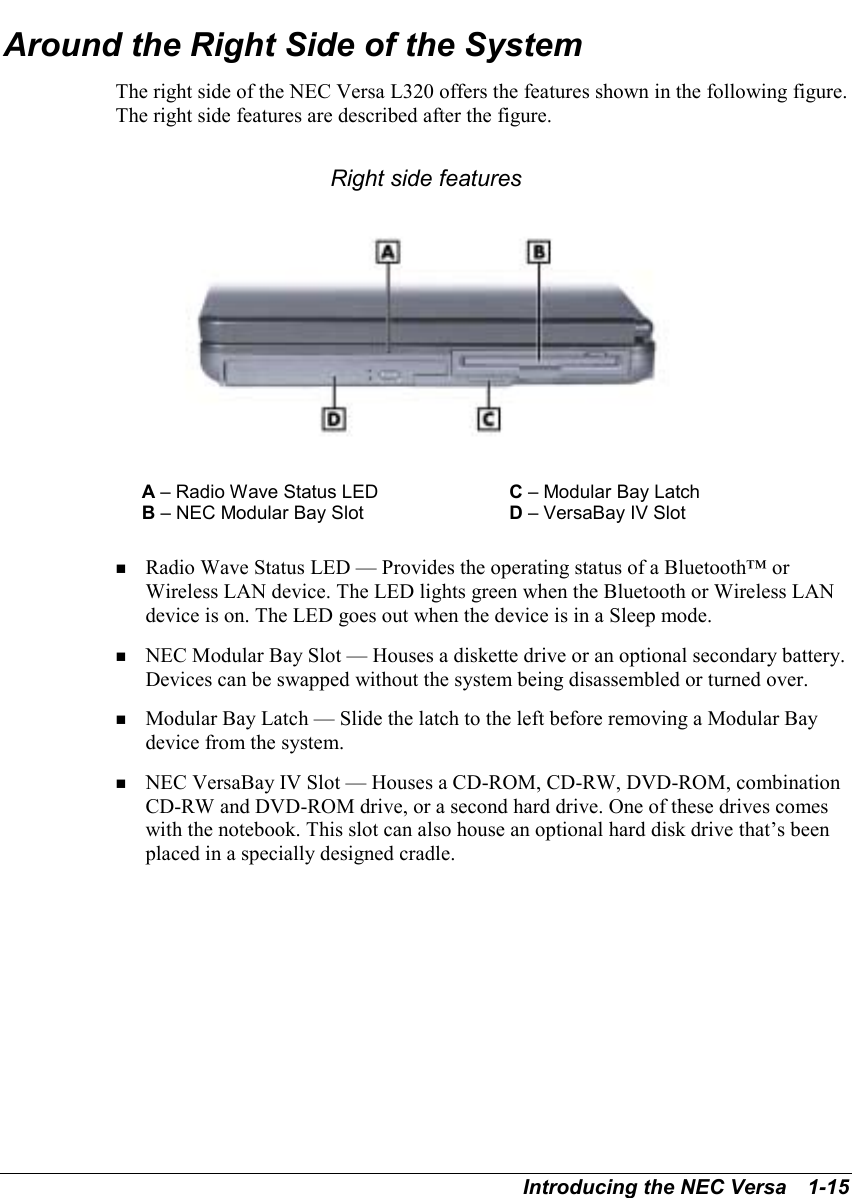 Introducing the NEC Versa   1-15Around the Right Side of the SystemThe right side of the NEC Versa L320 offers the features shown in the following figure.The right side features are described after the figure.Right side featuresA – Radio Wave Status LED C – Modular Bay LatchB – NEC Modular Bay Slot D – VersaBay IV Slot! Radio Wave Status LED — Provides the operating status of a Bluetooth™ orWireless LAN device. The LED lights green when the Bluetooth or Wireless LANdevice is on. The LED goes out when the device is in a Sleep mode.! NEC Modular Bay Slot — Houses a diskette drive or an optional secondary battery.Devices can be swapped without the system being disassembled or turned over.! Modular Bay Latch — Slide the latch to the left before removing a Modular Baydevice from the system.! NEC VersaBay IV Slot — Houses a CD-ROM, CD-RW, DVD-ROM, combinationCD-RW and DVD-ROM drive, or a second hard drive. One of these drives comeswith the notebook. This slot can also house an optional hard disk drive that’s beenplaced in a specially designed cradle.