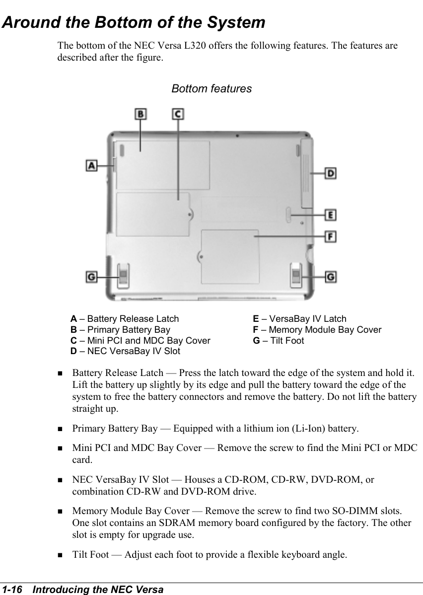 1-16   Introducing the NEC VersaAround the Bottom of the SystemThe bottom of the NEC Versa L320 offers the following features. The features aredescribed after the figure.Bottom featuresA – Battery Release Latch E – VersaBay IV LatchB – Primary Battery Bay F – Memory Module Bay CoverC – Mini PCI and MDC Bay Cover G – Tilt FootD – NEC VersaBay IV Slot! Battery Release Latch — Press the latch toward the edge of the system and hold it.Lift the battery up slightly by its edge and pull the battery toward the edge of thesystem to free the battery connectors and remove the battery. Do not lift the batterystraight up.! Primary Battery Bay — Equipped with a lithium ion (Li-Ion) battery.! Mini PCI and MDC Bay Cover — Remove the screw to find the Mini PCI or MDCcard.! NEC VersaBay IV Slot — Houses a CD-ROM, CD-RW, DVD-ROM, orcombination CD-RW and DVD-ROM drive.! Memory Module Bay Cover — Remove the screw to find two SO-DIMM slots.One slot contains an SDRAM memory board configured by the factory. The otherslot is empty for upgrade use.! Tilt Foot — Adjust each foot to provide a flexible keyboard angle.