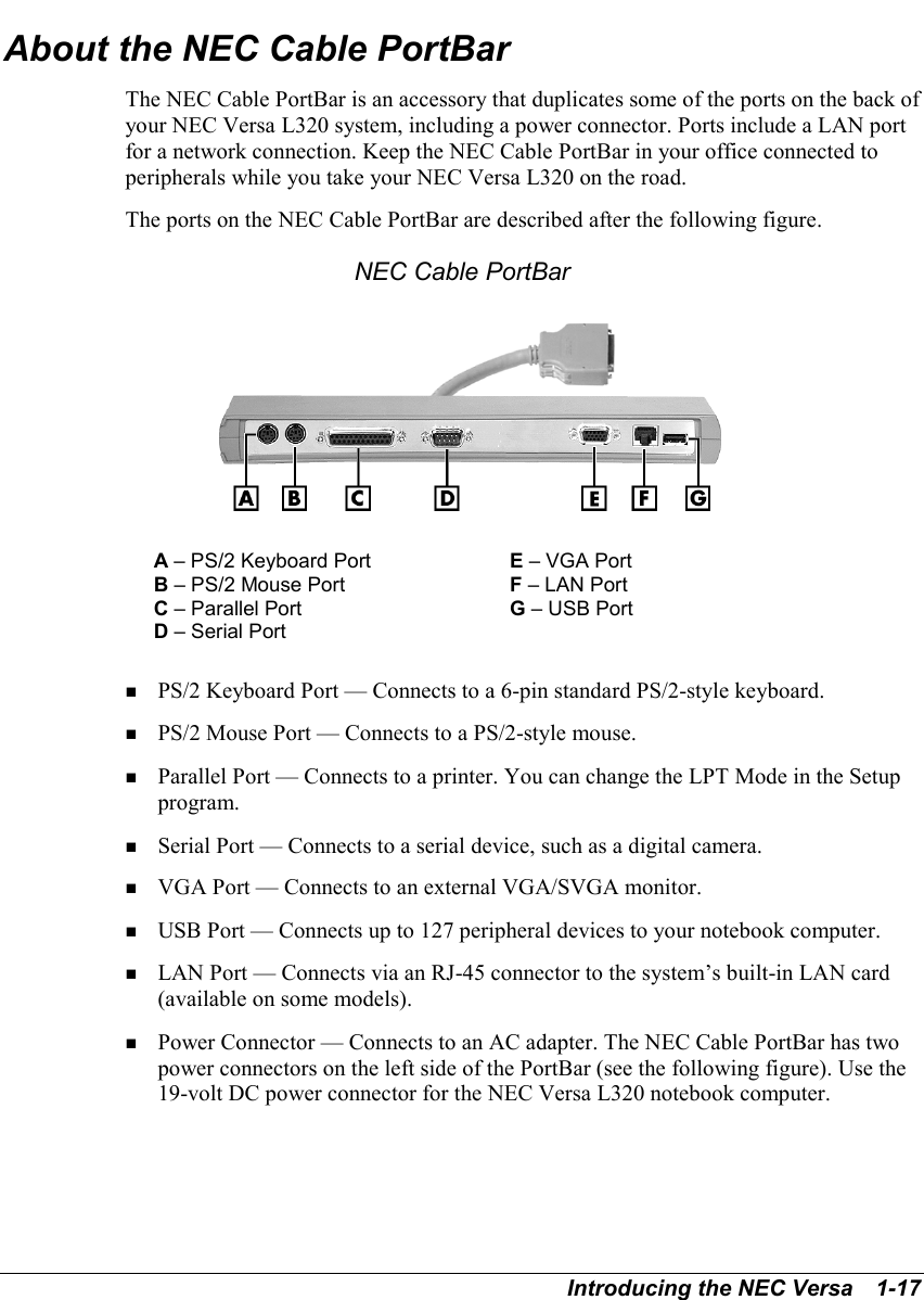 Introducing the NEC Versa   1-17About the NEC Cable PortBarThe NEC Cable PortBar is an accessory that duplicates some of the ports on the back ofyour NEC Versa L320 system, including a power connector. Ports include a LAN portfor a network connection. Keep the NEC Cable PortBar in your office connected toperipherals while you take your NEC Versa L320 on the road.The ports on the NEC Cable PortBar are described after the following figure.NEC Cable PortBarA – PS/2 Keyboard Port E – VGA PortB – PS/2 Mouse Port F – LAN PortC – Parallel Port G – USB PortD – Serial Port! PS/2 Keyboard Port — Connects to a 6-pin standard PS/2-style keyboard.! PS/2 Mouse Port — Connects to a PS/2-style mouse.! Parallel Port — Connects to a printer. You can change the LPT Mode in the Setupprogram.! Serial Port — Connects to a serial device, such as a digital camera.! VGA Port — Connects to an external VGA/SVGA monitor.! USB Port — Connects up to 127 peripheral devices to your notebook computer.! LAN Port — Connects via an RJ-45 connector to the system’s built-in LAN card(available on some models).   ! Power Connector — Connects to an AC adapter. The NEC Cable PortBar has twopower connectors on the left side of the PortBar (see the following figure). Use the19-volt DC power connector for the NEC Versa L320 notebook computer.