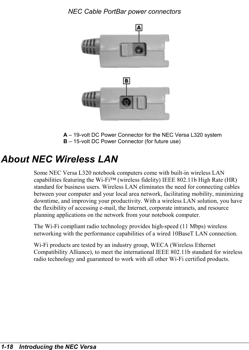 1-18   Introducing the NEC VersaNEC Cable PortBar power connectorsA – 19-volt DC Power Connector for the NEC Versa L320 systemB – 15-volt DC Power Connector (for future use)About NEC Wireless LANSome NEC Versa L320 notebook computers come with built-in wireless LANcapabilities featuring the Wi-Fi™ (wireless fidelity) IEEE 802.11b High Rate (HR)standard for business users. Wireless LAN eliminates the need for connecting cablesbetween your computer and your local area network, facilitating mobility, minimizingdowntime, and improving your productivity. With a wireless LAN solution, you havethe flexibility of accessing e-mail, the Internet, corporate intranets, and resourceplanning applications on the network from your notebook computer.The Wi-Fi compliant radio technology provides high-speed (11 Mbps) wirelessnetworking with the performance capabilities of a wired 10BaseT LAN connection.Wi-Fi products are tested by an industry group, WECA (Wireless EthernetCompatibility Alliance), to meet the international IEEE 802.11b standard for wirelessradio technology and guaranteed to work with all other Wi-Fi certified products.