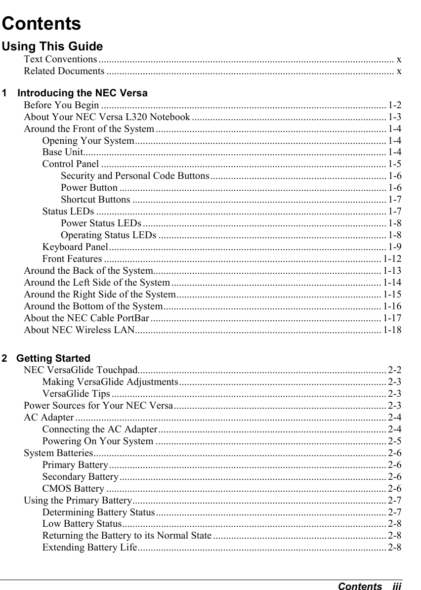 Contents   iiiContentsUsing This GuideText Conventions .................................................................................................................. xRelated Documents ...............................................................................................................x1   Introducing the NEC VersaBefore You Begin .............................................................................................................. 1-2About Your NEC Versa L320 Notebook ........................................................................... 1-3Around the Front of the System ......................................................................................... 1-4Opening Your System................................................................................................. 1-4Base Unit..................................................................................................................... 1-4Control Panel .............................................................................................................. 1-5Security and Personal Code Buttons.................................................................... 1-6Power Button ....................................................................................................... 1-6Shortcut Buttons .................................................................................................. 1-7Status LEDs ................................................................................................................ 1-7Power Status LEDs .............................................................................................. 1-8Operating Status LEDs ........................................................................................ 1-8Keyboard Panel........................................................................................................... 1-9Front Features ........................................................................................................... 1-12Around the Back of the System........................................................................................ 1-13Around the Left Side of the System................................................................................. 1-14Around the Right Side of the System............................................................................... 1-15Around the Bottom of the System.................................................................................... 1-16About the NEC Cable PortBar ......................................................................................... 1-17About NEC Wireless LAN............................................................................................... 1-182 Getting StartedNEC VersaGlide Touchpad................................................................................................ 2-2Making VersaGlide Adjustments................................................................................ 2-3VersaGlide Tips .......................................................................................................... 2-3Power Sources for Your NEC Versa.................................................................................. 2-3AC Adapter ........................................................................................................................ 2-4Connecting the AC Adapter........................................................................................ 2-4Powering On Your System ......................................................................................... 2-5System Batteries................................................................................................................. 2-6Primary Battery........................................................................................................... 2-6Secondary Battery....................................................................................................... 2-6CMOS Battery ............................................................................................................ 2-6Using the Primary Battery.................................................................................................. 2-7Determining Battery Status......................................................................................... 2-7Low Battery Status...................................................................................................... 2-8Returning the Battery to its Normal State ................................................................... 2-8Extending Battery Life................................................................................................ 2-8