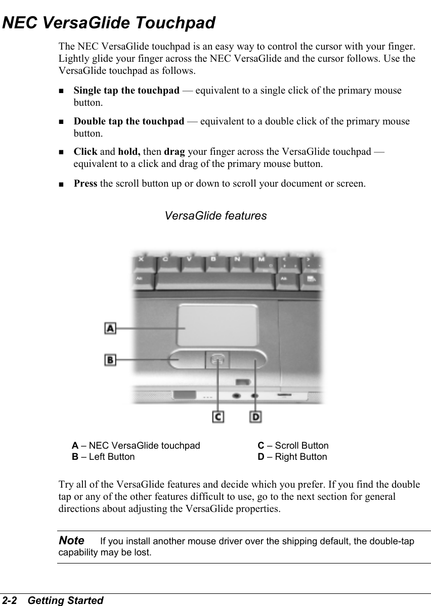 2-2   Getting StartedNEC VersaGlide TouchpadThe NEC VersaGlide touchpad is an easy way to control the cursor with your finger.Lightly glide your finger across the NEC VersaGlide and the cursor follows. Use theVersaGlide touchpad as follows.! Single tap the touchpad — equivalent to a single click of the primary mousebutton.! Double tap the touchpad — equivalent to a double click of the primary mousebutton.! Click and hold, then drag your finger across the VersaGlide touchpad —equivalent to a click and drag of the primary mouse button.! Press the scroll button up or down to scroll your document or screen.VersaGlide featuresA – NEC VersaGlide touchpad C – Scroll ButtonB – Left Button D – Right ButtonTry all of the VersaGlide features and decide which you prefer. If you find the doubletap or any of the other features difficult to use, go to the next section for generaldirections about adjusting the VersaGlide properties.Note    If you install another mouse driver over the shipping default, the double-tapcapability may be lost.