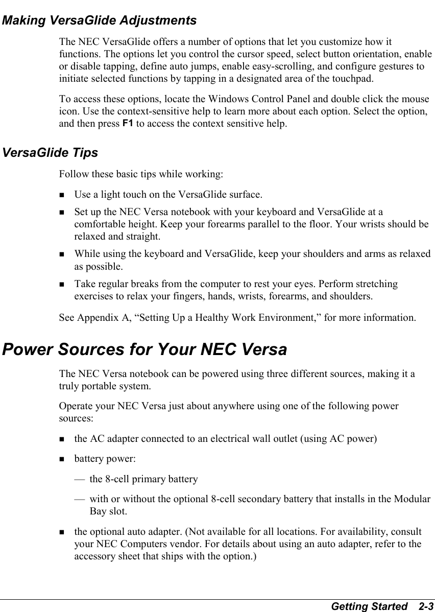 Getting Started   2-3Making VersaGlide AdjustmentsThe NEC VersaGlide offers a number of options that let you customize how itfunctions. The options let you control the cursor speed, select button orientation, enableor disable tapping, define auto jumps, enable easy-scrolling, and configure gestures toinitiate selected functions by tapping in a designated area of the touchpad.To access these options, locate the Windows Control Panel and double click the mouseicon. Use the context-sensitive help to learn more about each option. Select the option,and then press F1 to access the context sensitive help.VersaGlide TipsFollow these basic tips while working:! Use a light touch on the VersaGlide surface.! Set up the NEC Versa notebook with your keyboard and VersaGlide at acomfortable height. Keep your forearms parallel to the floor. Your wrists should berelaxed and straight.! While using the keyboard and VersaGlide, keep your shoulders and arms as relaxedas possible.! Take regular breaks from the computer to rest your eyes. Perform stretchingexercises to relax your fingers, hands, wrists, forearms, and shoulders.See Appendix A, “Setting Up a Healthy Work Environment,” for more information.Power Sources for Your NEC VersaThe NEC Versa notebook can be powered using three different sources, making it atruly portable system.Operate your NEC Versa just about anywhere using one of the following powersources:! the AC adapter connected to an electrical wall outlet (using AC power)! battery power:— the 8-cell primary battery— with or without the optional 8-cell secondary battery that installs in the ModularBay slot.! the optional auto adapter. (Not available for all locations. For availability, consultyour NEC Computers vendor. For details about using an auto adapter, refer to theaccessory sheet that ships with the option.)