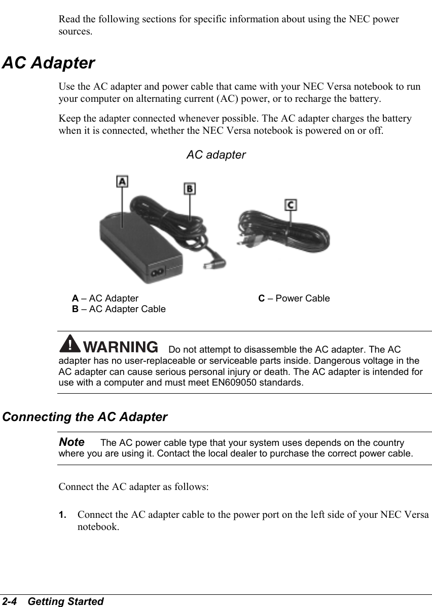 2-4   Getting StartedRead the following sections for specific information about using the NEC powersources.AC AdapterUse the AC adapter and power cable that came with your NEC Versa notebook to runyour computer on alternating current (AC) power, or to recharge the battery.Keep the adapter connected whenever possible. The AC adapter charges the batterywhen it is connected, whether the NEC Versa notebook is powered on or off.AC adapterA – AC Adapter C – Power CableB – AC Adapter CableDo not attempt to disassemble the AC adapter. The ACadapter has no user-replaceable or serviceable parts inside. Dangerous voltage in theAC adapter can cause serious personal injury or death. The AC adapter is intended foruse with a computer and must meet EN609050 standards.Connecting the AC AdapterNote    The AC power cable type that your system uses depends on the countrywhere you are using it. Contact the local dealer to purchase the correct power cable.Connect the AC adapter as follows:1.  Connect the AC adapter cable to the power port on the left side of your NEC Versanotebook.